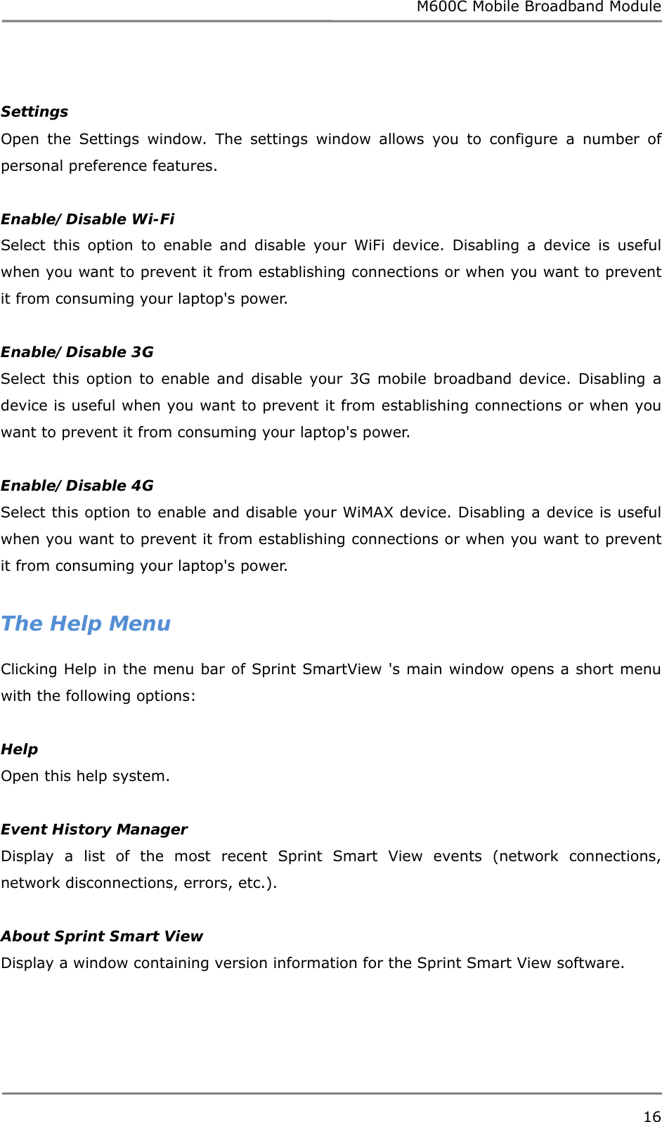 M600C Mobile Broadband Module 16   Settings Open the Settings window. The settings window allows you to configure a number of personal preference features.  Enable/Disable Wi-Fi Select this option to enable and disable your WiFi device. Disabling a device is useful when you want to prevent it from establishing connections or when you want to prevent it from consuming your laptop&apos;s power.  Enable/Disable 3G Select this option to enable and disable your 3G mobile broadband device. Disabling a device is useful when you want to prevent it from establishing connections or when you want to prevent it from consuming your laptop&apos;s power.  Enable/Disable 4G Select this option to enable and disable your WiMAX device. Disabling a device is useful when you want to prevent it from establishing connections or when you want to prevent it from consuming your laptop&apos;s power.  The Help Menu Clicking Help in the menu bar of Sprint SmartView &apos;s main window opens a short menu with the following options:  Help Open this help system.  Event History Manager Display a list of the most recent Sprint Smart View events (network connections, network disconnections, errors, etc.).  About Sprint Smart View  Display a window containing version information for the Sprint Smart View software.   