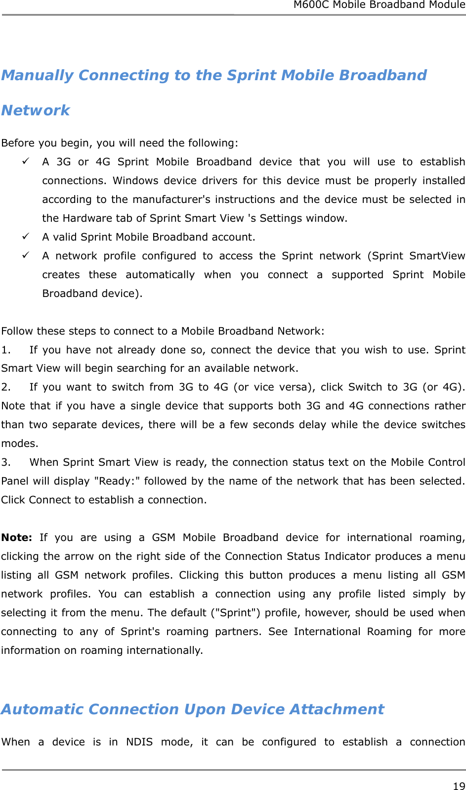 M600C Mobile Broadband Module 19   Manually Connecting to the Sprint Mobile Broadband Network Before you begin, you will need the following:  A 3G or 4G Sprint Mobile Broadband device that you will use to establish connections. Windows device drivers for this device must be properly installed according to the manufacturer&apos;s instructions and the device must be selected in the Hardware tab of Sprint Smart View &apos;s Settings window.  A valid Sprint Mobile Broadband account.  A network profile configured to access the Sprint network (Sprint SmartView creates these automatically when you connect a supported Sprint Mobile Broadband device).  Follow these steps to connect to a Mobile Broadband Network: 1.     If you have not already done so, connect the device that you wish to use. Sprint Smart View will begin searching for an available network.  2.     If you want to switch from 3G to 4G (or vice versa), click Switch to 3G (or 4G). Note that if you have a single device that supports both 3G and 4G connections rather than two separate devices, there will be a few seconds delay while the device switches modes. 3.     When Sprint Smart View is ready, the connection status text on the Mobile Control Panel will display &quot;Ready:&quot; followed by the name of the network that has been selected. Click Connect to establish a connection.  Note: If you are using a GSM Mobile Broadband device for international roaming, clicking the arrow on the right side of the Connection Status Indicator produces a menu listing all GSM network profiles. Clicking this button produces a menu listing all GSM network profiles. You can establish a connection using any profile listed simply by selecting it from the menu. The default (&quot;Sprint&quot;) profile, however, should be used when connecting to any of Sprint&apos;s roaming partners. See International Roaming for more information on roaming internationally.   Automatic Connection Upon Device Attachment When a device is in NDIS mode, it can be configured to establish a connection 