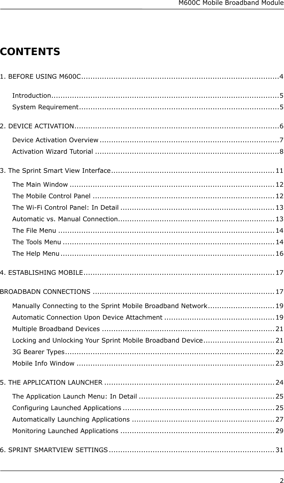 M600C Mobile Broadband Module 2   CONTENTS  1. BEFORE USING M600C......................................................................................4 Introduction...................................................................................................5 System Requirement.......................................................................................5 2. DEVICE ACTIVATION.........................................................................................6 Device Activation Overview ..............................................................................7 Activation Wizard Tutorial ................................................................................8 3. The Sprint Smart View Interface....................................................................... 11 The Main Window ......................................................................................... 12 The Mobile Control Panel ............................................................................... 12 The Wi-Fi Control Panel: In Detail ................................................................... 13 Automatic vs. Manual Connection....................................................................13 The File Menu .............................................................................................. 14 The Tools Menu ............................................................................................ 14 The Help Menu............................................................................................. 16 4. ESTABLISHING MOBILE................................................................................... 17 BROADBADN CONNECTIONS ............................................................................... 17 Manually Connecting to the Sprint Mobile Broadband Network............................. 19 Automatic Connection Upon Device Attachment ................................................ 19 Multiple Broadband Devices ...........................................................................21 Locking and Unlocking Your Sprint Mobile Broadband Device............................... 21 3G Bearer Types........................................................................................... 22 Mobile Info Window ......................................................................................23 5. THE APPLICATION LAUNCHER .......................................................................... 24 The Application Launch Menu: In Detail ........................................................... 25 Configuring Launched Applications .................................................................. 25 Automatically Launching Applications .............................................................. 27 Monitoring Launched Applications ................................................................... 29 6. SPRINT SMARTVIEW SETTINGS ........................................................................ 31 