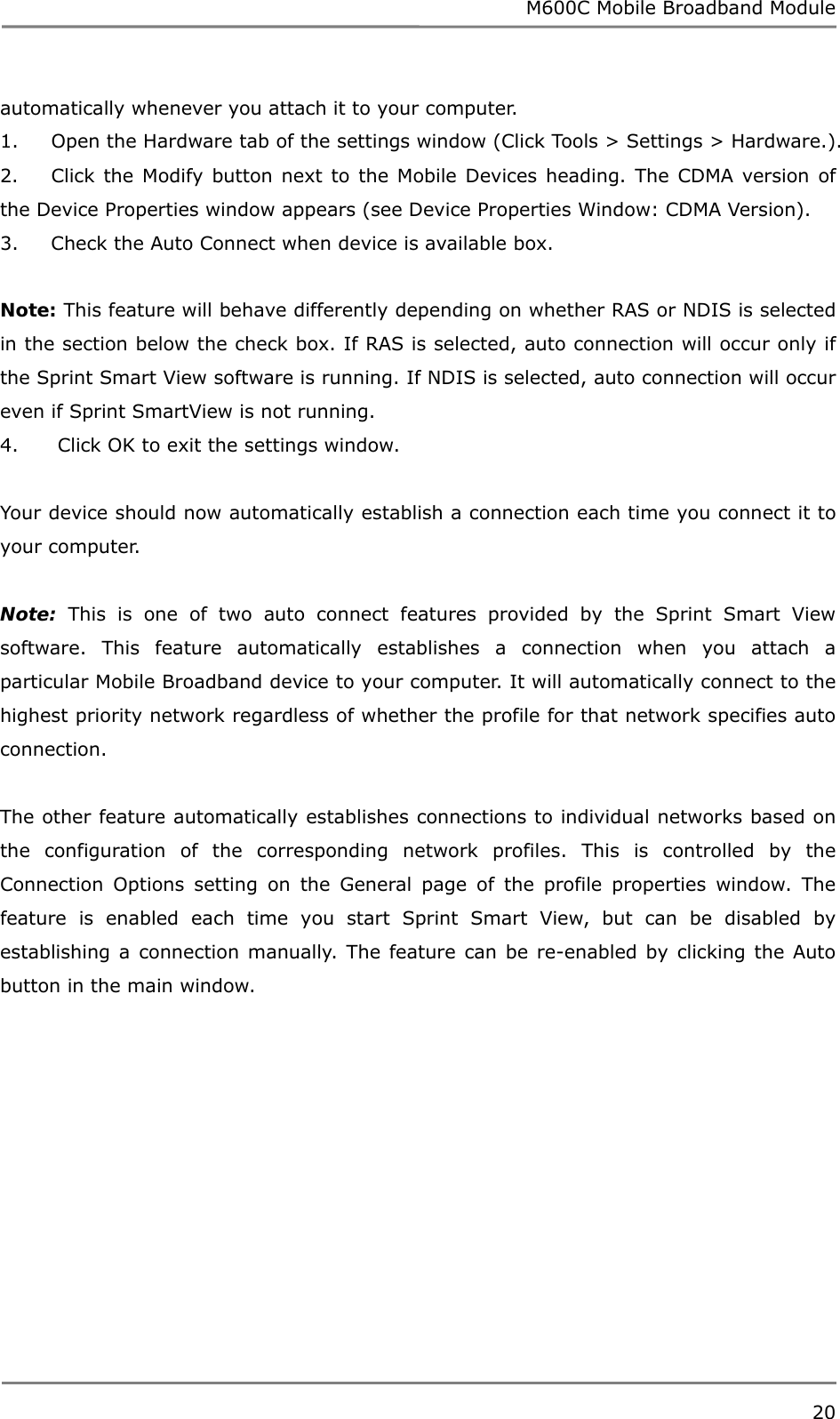 M600C Mobile Broadband Module 20  automatically whenever you attach it to your computer. 1.     Open the Hardware tab of the settings window (Click Tools &gt; Settings &gt; Hardware.). 2.     Click the Modify button next to the Mobile Devices heading. The CDMA version of the Device Properties window appears (see Device Properties Window: CDMA Version). 3.     Check the Auto Connect when device is available box.  Note: This feature will behave differently depending on whether RAS or NDIS is selected in the section below the check box. If RAS is selected, auto connection will occur only if the Sprint Smart View software is running. If NDIS is selected, auto connection will occur even if Sprint SmartView is not running. 4.      Click OK to exit the settings window.  Your device should now automatically establish a connection each time you connect it to your computer.  Note: This is one of two auto connect features provided by the Sprint Smart View software. This feature automatically establishes a connection when you attach a particular Mobile Broadband device to your computer. It will automatically connect to the highest priority network regardless of whether the profile for that network specifies auto connection.  The other feature automatically establishes connections to individual networks based on the configuration of the corresponding network profiles. This is controlled by the Connection Options setting on the General page of the profile properties window. The feature is enabled each time you start Sprint Smart View, but can be disabled by establishing a connection manually. The feature can be re-enabled by clicking the Auto button in the main window.   