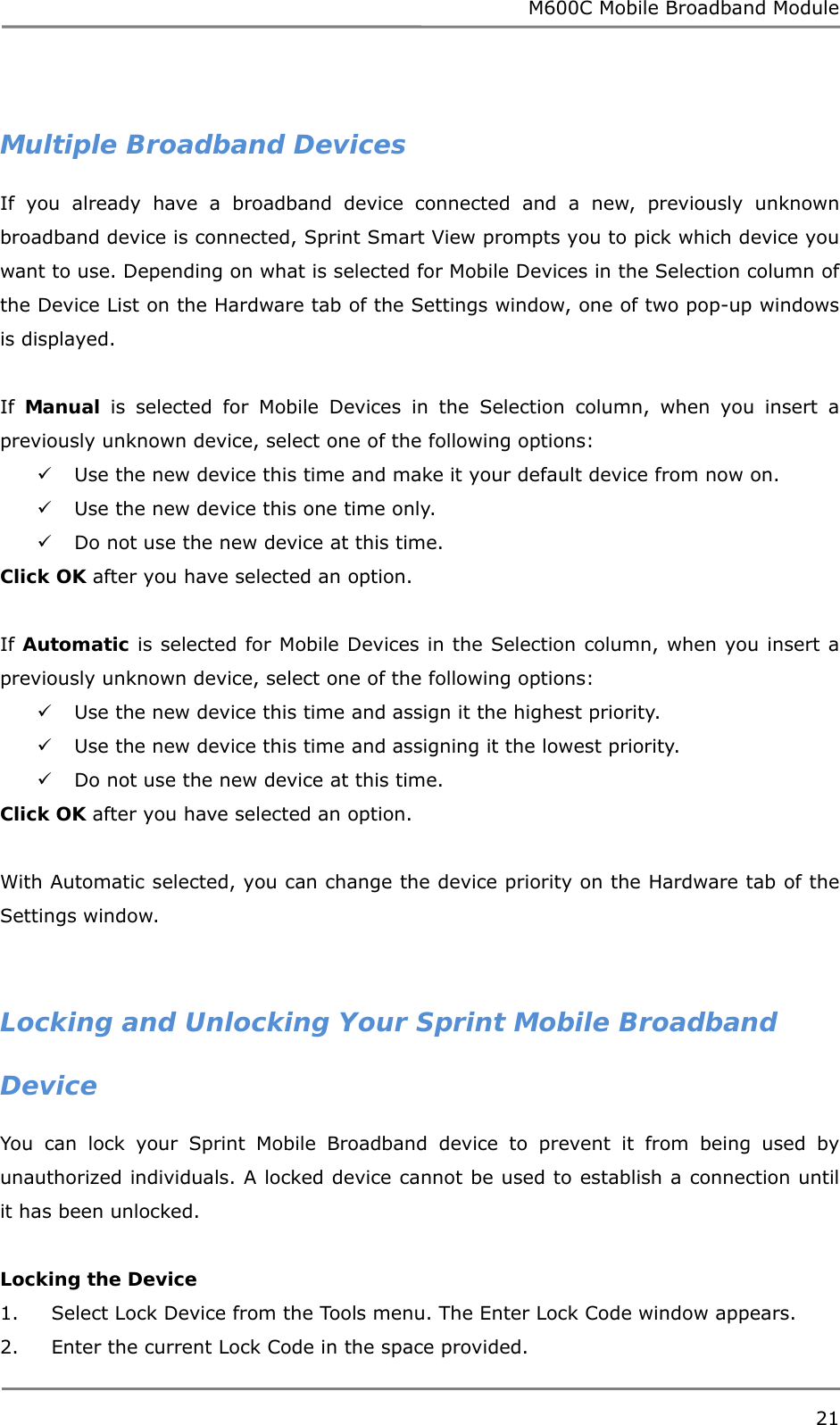 M600C Mobile Broadband Module 21   Multiple Broadband Devices If you already have a broadband device connected and a new, previously unknown broadband device is connected, Sprint Smart View prompts you to pick which device you want to use. Depending on what is selected for Mobile Devices in the Selection column of the Device List on the Hardware tab of the Settings window, one of two pop-up windows is displayed.  If  Manual is selected for Mobile Devices in the Selection column, when you insert a previously unknown device, select one of the following options:  Use the new device this time and make it your default device from now on.  Use the new device this one time only.  Do not use the new device at this time. Click OK after you have selected an option.  If Automatic is selected for Mobile Devices in the Selection column, when you insert a previously unknown device, select one of the following options:  Use the new device this time and assign it the highest priority.  Use the new device this time and assigning it the lowest priority.  Do not use the new device at this time. Click OK after you have selected an option.  With Automatic selected, you can change the device priority on the Hardware tab of the Settings window.   Locking and Unlocking Your Sprint Mobile Broadband Device You can lock your Sprint Mobile Broadband device to prevent it from being used by unauthorized individuals. A locked device cannot be used to establish a connection until it has been unlocked.  Locking the Device 1.     Select Lock Device from the Tools menu. The Enter Lock Code window appears. 2.     Enter the current Lock Code in the space provided. 