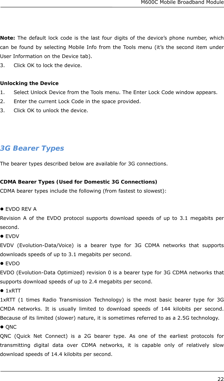 M600C Mobile Broadband Module 22   Note: The default lock code is the last four digits of the device’s phone number, which can be found by selecting Mobile Info from the Tools menu (it’s the second item under User Information on the Device tab). 3.     Click OK to lock the device.  Unlocking the Device 1.     Select Unlock Device from the Tools menu. The Enter Lock Code window appears. 2.     Enter the current Lock Code in the space provided. 3.     Click OK to unlock the device.    3G Bearer Types The bearer types described below are available for 3G connections.   CDMA Bearer Types (Used for Domestic 3G Connections) CDMA bearer types include the following (from fastest to slowest):   EVDO REV A Revision A of the EVDO protocol supports download speeds of up to 3.1 megabits per second.  EVDV EVDV (Evolution-Data/Voice) is a bearer type for 3G CDMA networks that supports downloads speeds of up to 3.1 megabits per second.  EVDO EVDO (Evolution-Data Optimized) revision 0 is a bearer type for 3G CDMA networks that supports download speeds of up to 2.4 megabits per second.  1xRTT 1xRTT (1 times Radio Transmission Technology) is the most basic bearer type for 3G CMDA networks. It is usually limited to download speeds of 144 kilobits per second. Because of its limited (slower) nature, it is sometimes referred to as a 2.5G technology.  QNC QNC (Quick Net Connect) is a 2G bearer type. As one of the earliest protocols for transmitting digital data over CDMA networks, it is capable only of relatively slow download speeds of 14.4 kilobits per second.  