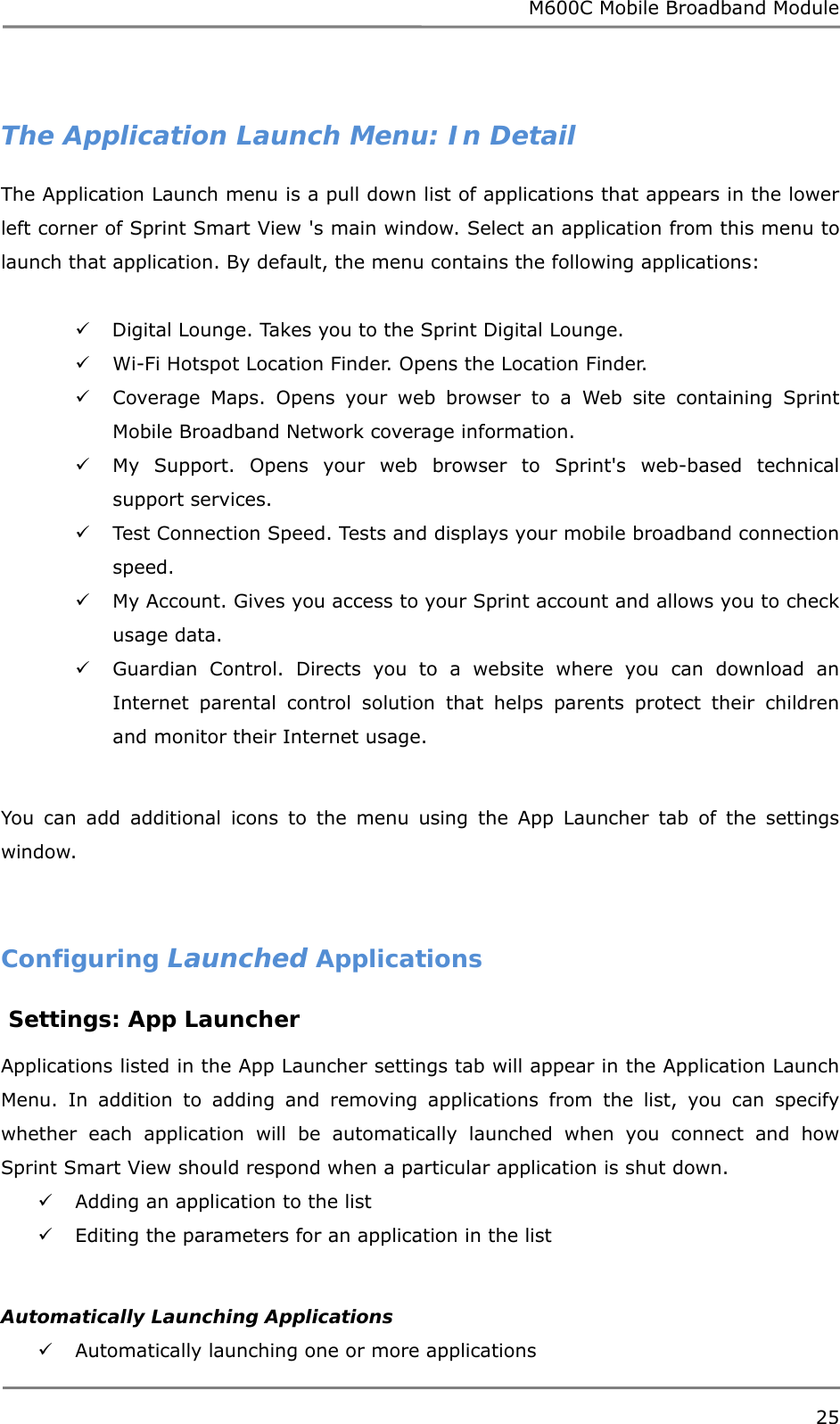 M600C Mobile Broadband Module 25   The Application Launch Menu: In Detail The Application Launch menu is a pull down list of applications that appears in the lower left corner of Sprint Smart View &apos;s main window. Select an application from this menu to launch that application. By default, the menu contains the following applications:   Digital Lounge. Takes you to the Sprint Digital Lounge.  Wi-Fi Hotspot Location Finder. Opens the Location Finder.  Coverage Maps. Opens your web browser to a Web site containing Sprint Mobile Broadband Network coverage information.  My Support. Opens your web browser to Sprint&apos;s web-based technical support services.  Test Connection Speed. Tests and displays your mobile broadband connection speed.  My Account. Gives you access to your Sprint account and allows you to check usage data.  Guardian Control. Directs you to a website where you can download an Internet parental control solution that helps parents protect their children and monitor their Internet usage.  You can add additional icons to the menu using the App Launcher tab of the settings window.   Configuring Launched Applications  Settings: App Launcher  Applications listed in the App Launcher settings tab will appear in the Application Launch Menu. In addition to adding and removing applications from the list, you can specify whether each application will be automatically launched when you connect and how Sprint Smart View should respond when a particular application is shut down.  Adding an application to the list   Editing the parameters for an application in the list   Automatically Launching Applications  Automatically launching one or more applications  