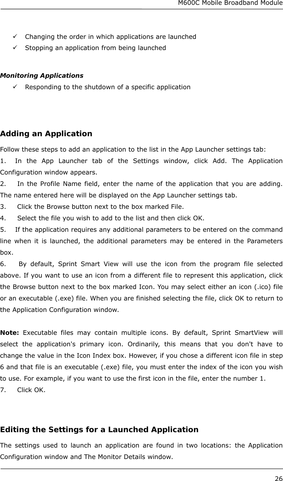 M600C Mobile Broadband Module 26   Changing the order in which applications are launched   Stopping an application from being launched  Monitoring Applications  Responding to the shutdown of a specific application     Adding an Application  Follow these steps to add an application to the list in the App Launcher settings tab: 1.    In the App Launcher tab of the Settings window, click Add. The Application Configuration window appears. 2.     In the Profile Name field, enter the name of the application that you are adding. The name entered here will be displayed on the App Launcher settings tab. 3.     Click the Browse button next to the box marked File. 4.     Select the file you wish to add to the list and then click OK. 5.    If the application requires any additional parameters to be entered on the command line when it is launched, the additional parameters may be entered in the Parameters box. 6.     By default, Sprint Smart View will use the icon from the program file selected above. If you want to use an icon from a different file to represent this application, click the Browse button next to the box marked Icon. You may select either an icon (.ico) file or an executable (.exe) file. When you are finished selecting the file, click OK to return to the Application Configuration window.  Note: Executable files may contain multiple icons. By default, Sprint SmartView will select the application&apos;s primary icon. Ordinarily, this means that you don&apos;t have to change the value in the Icon Index box. However, if you chose a different icon file in step 6 and that file is an executable (.exe) file, you must enter the index of the icon you wish to use. For example, if you want to use the first icon in the file, enter the number 1. 7.     Click OK.  Editing the Settings for a Launched Application  The settings used to launch an application are found in two locations: the Application Configuration window and The Monitor Details window. 