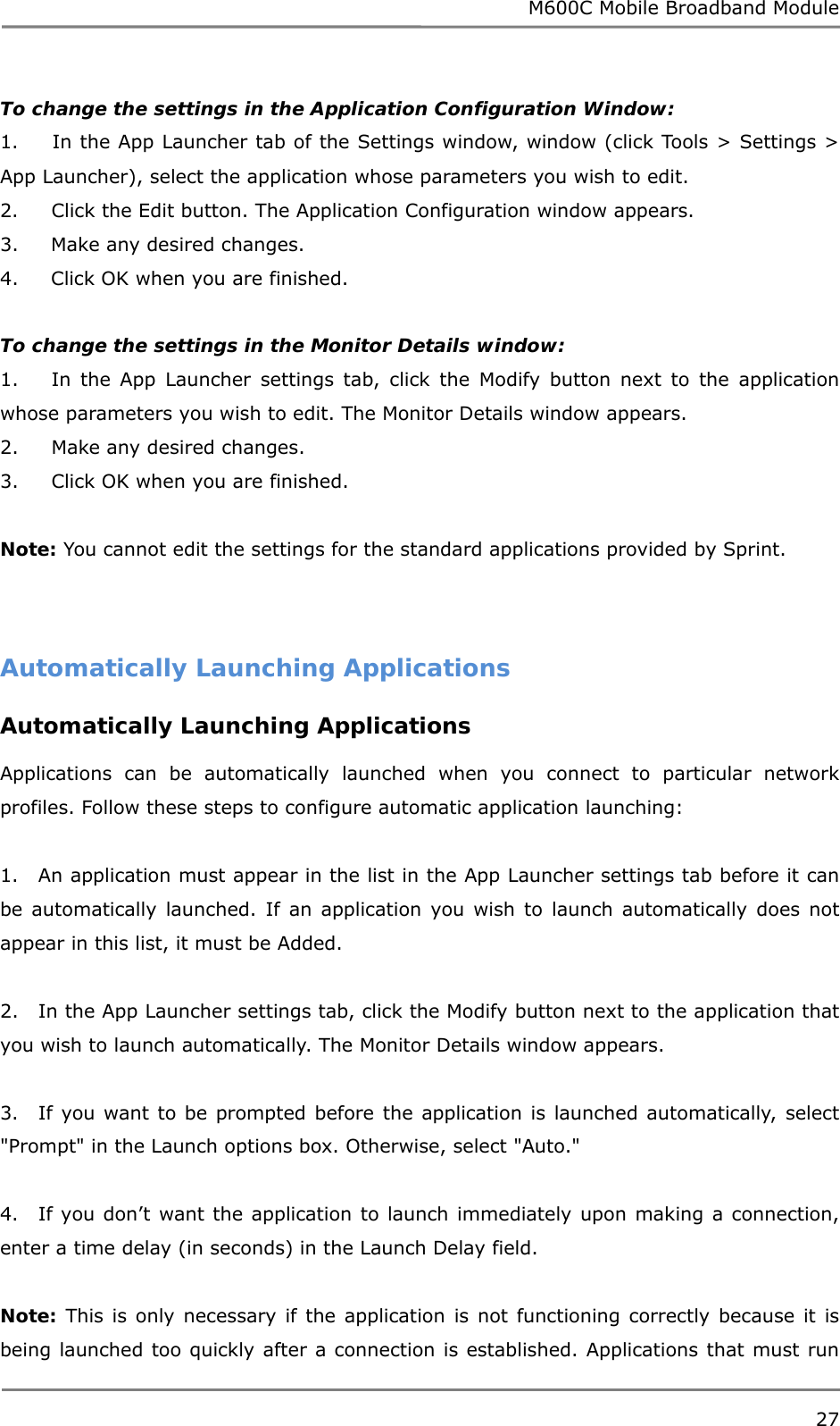 M600C Mobile Broadband Module 27  To change the settings in the Application Configuration Window: 1.     In the App Launcher tab of the Settings window, window (click Tools &gt; Settings &gt; App Launcher), select the application whose parameters you wish to edit. 2.     Click the Edit button. The Application Configuration window appears. 3.     Make any desired changes. 4.     Click OK when you are finished.  To change the settings in the Monitor Details window: 1.     In the App Launcher settings tab, click the Modify button next to the application whose parameters you wish to edit. The Monitor Details window appears. 2.     Make any desired changes. 3.     Click OK when you are finished.  Note: You cannot edit the settings for the standard applications provided by Sprint.  Automatically Launching Applications Automatically Launching Applications  Applications can be automatically launched when you connect to particular network profiles. Follow these steps to configure automatic application launching:  1.   An application must appear in the list in the App Launcher settings tab before it can be automatically launched. If an application you wish to launch automatically does not appear in this list, it must be Added.  2.   In the App Launcher settings tab, click the Modify button next to the application that you wish to launch automatically. The Monitor Details window appears.  3.   If you want to be prompted before the application is launched automatically, select &quot;Prompt&quot; in the Launch options box. Otherwise, select &quot;Auto.&quot;  4.   If you don’t want the application to launch immediately upon making a connection, enter a time delay (in seconds) in the Launch Delay field.  Note: This is only necessary if the application is not functioning correctly because it is being launched too quickly after a connection is established. Applications that must run 