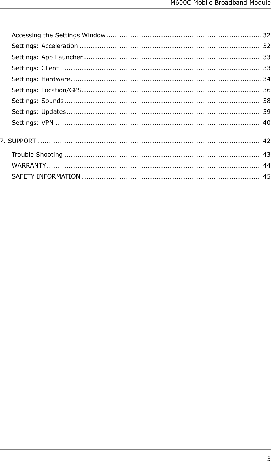 M600C Mobile Broadband Module 3  Accessing the Settings Window....................................................................... 32 Settings: Acceleration ................................................................................... 32 Settings: App Launcher ................................................................................. 33 Settings: Client ............................................................................................ 33 Settings: Hardware....................................................................................... 34 Settings: Location/GPS.................................................................................. 36 Settings: Sounds.......................................................................................... 38 Settings: Updates......................................................................................... 39 Settings: VPN .............................................................................................. 40 7. SUPPORT ...................................................................................................... 42 Trouble Shooting .......................................................................................... 43 WARRANTY .................................................................................................. 44 SAFETY INFORMATION .................................................................................. 45  