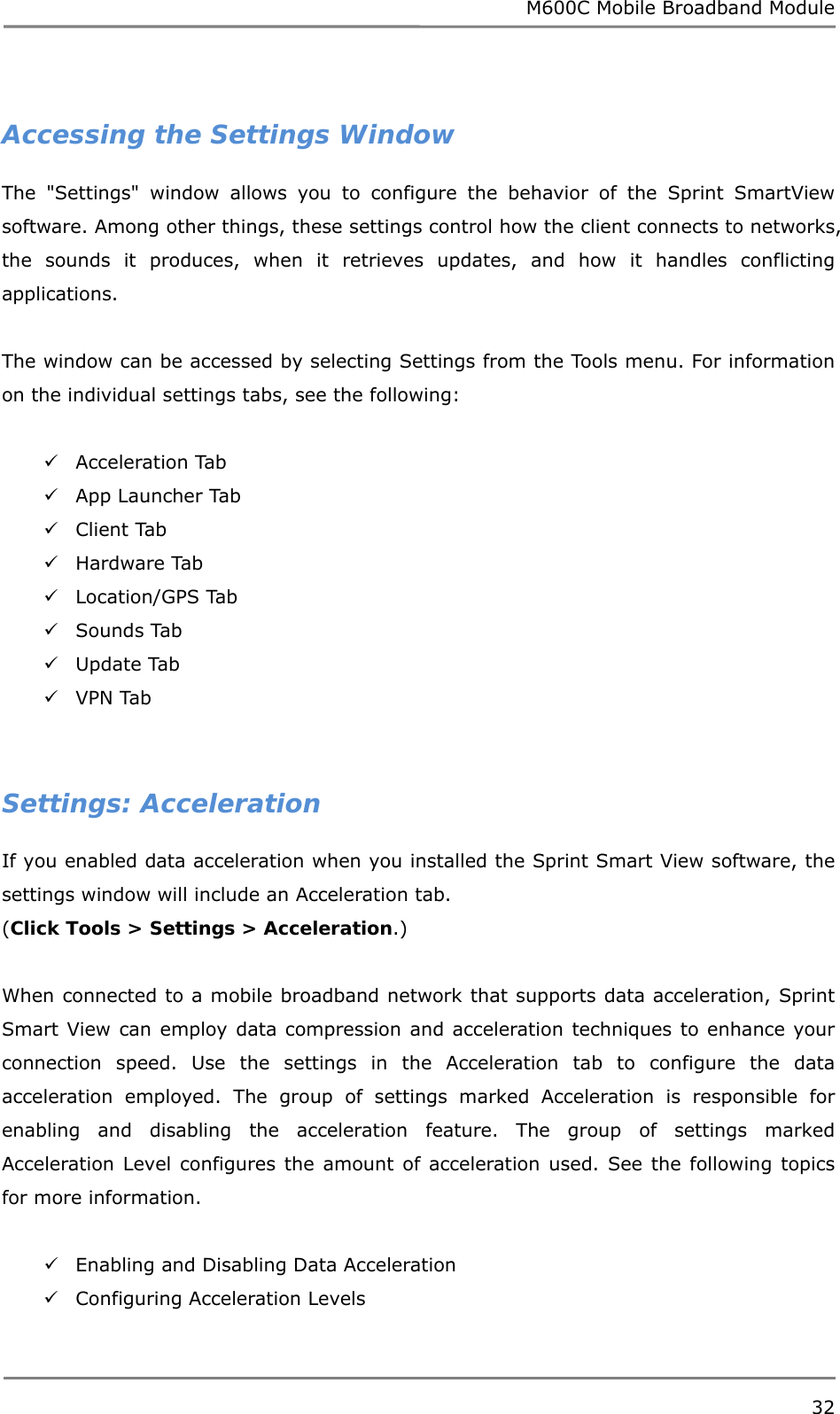 M600C Mobile Broadband Module 32   Accessing the Settings Window The &quot;Settings&quot; window allows you to configure the behavior of the Sprint SmartView software. Among other things, these settings control how the client connects to networks, the sounds it produces, when it retrieves updates, and how it handles conflicting applications.  The window can be accessed by selecting Settings from the Tools menu. For information on the individual settings tabs, see the following:   Acceleration Tab  App Launcher Tab  Client Tab  Hardware Tab  Location/GPS Tab  Sounds Tab  Update Tab  VPN Tab   Settings: Acceleration If you enabled data acceleration when you installed the Sprint Smart View software, the settings window will include an Acceleration tab.  (Click Tools &gt; Settings &gt; Acceleration.)  When connected to a mobile broadband network that supports data acceleration, Sprint Smart View can employ data compression and acceleration techniques to enhance your connection speed. Use the settings in the Acceleration tab to configure the data acceleration employed. The group of settings marked Acceleration is responsible for enabling and disabling the acceleration feature. The group of settings marked Acceleration Level configures the amount of acceleration used. See the following topics for more information.   Enabling and Disabling Data Acceleration  Configuring Acceleration Levels  