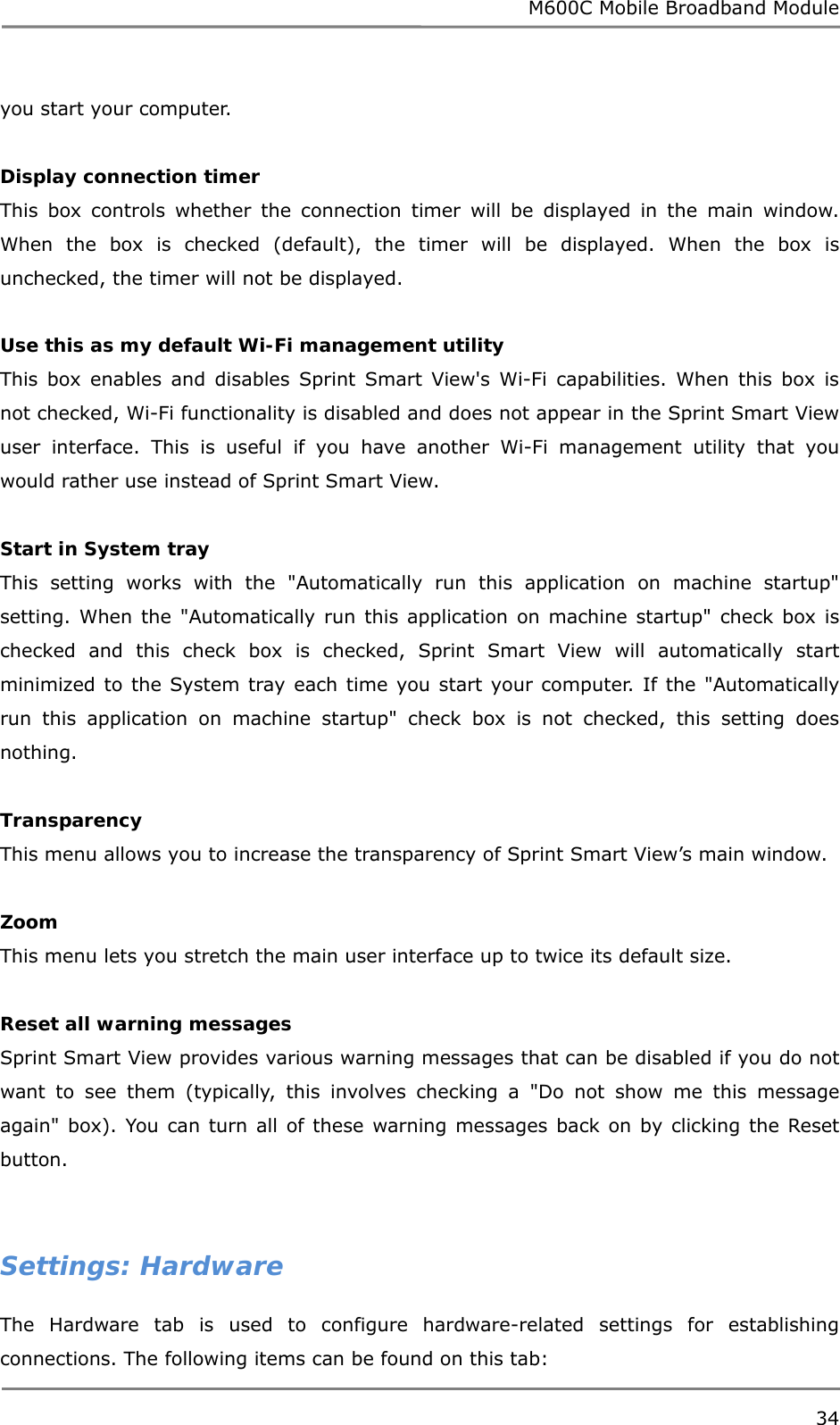 M600C Mobile Broadband Module 34  you start your computer.  Display connection timer This box controls whether the connection timer will be displayed in the main window. When the box is checked (default), the timer will be displayed. When the box is unchecked, the timer will not be displayed.  Use this as my default Wi-Fi management utility This box enables and disables Sprint Smart View&apos;s Wi-Fi capabilities. When this box is not checked, Wi-Fi functionality is disabled and does not appear in the Sprint Smart View user interface. This is useful if you have another Wi-Fi management utility that you would rather use instead of Sprint Smart View.  Start in System tray This setting works with the &quot;Automatically run this application on machine startup&quot; setting. When the &quot;Automatically run this application on machine startup&quot; check box is checked and this check box is checked, Sprint Smart View will automatically start minimized to the System tray each time you start your computer. If the &quot;Automatically run this application on machine startup&quot; check box is not checked, this setting does nothing.  Transparency This menu allows you to increase the transparency of Sprint Smart View’s main window.  Zoom This menu lets you stretch the main user interface up to twice its default size.  Reset all warning messages Sprint Smart View provides various warning messages that can be disabled if you do not want to see them (typically, this involves checking a &quot;Do not show me this message again&quot; box). You can turn all of these warning messages back on by clicking the Reset button.     Settings: Hardware The Hardware tab is used to configure hardware-related settings for establishing connections. The following items can be found on this tab: 
