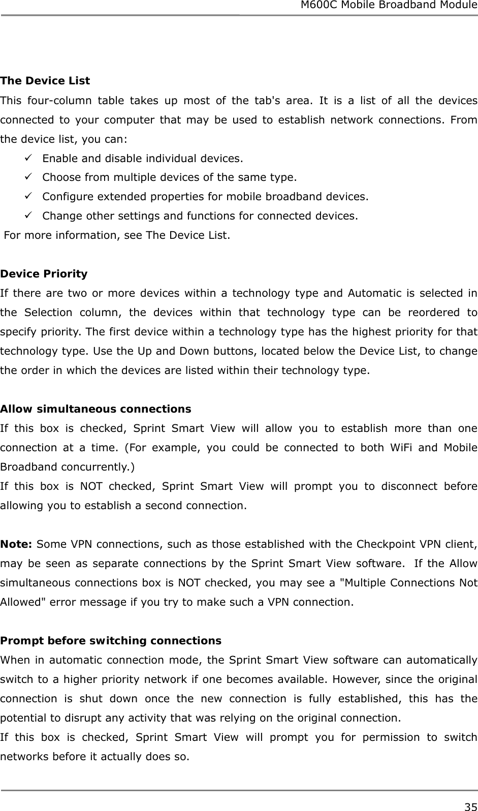 M600C Mobile Broadband Module 35   The Device List This four-column table takes up most of the tab&apos;s area. It is a list of all the devices connected to your computer that may be used to establish network connections. From the device list, you can:  Enable and disable individual devices.  Choose from multiple devices of the same type.  Configure extended properties for mobile broadband devices.  Change other settings and functions for connected devices.  For more information, see The Device List.  Device Priority If there are two or more devices within a technology type and Automatic is selected in the Selection column, the devices within that technology type can be reordered to specify priority. The first device within a technology type has the highest priority for that technology type. Use the Up and Down buttons, located below the Device List, to change the order in which the devices are listed within their technology type.  Allow simultaneous connections If this box is checked, Sprint Smart View will allow you to establish more than one connection at a time. (For example, you could be connected to both WiFi and Mobile Broadband concurrently.) If this box is NOT checked, Sprint Smart View will prompt you to disconnect before allowing you to establish a second connection.  Note: Some VPN connections, such as those established with the Checkpoint VPN client, may be seen as separate connections by the Sprint Smart View software.  If the Allow simultaneous connections box is NOT checked, you may see a &quot;Multiple Connections Not Allowed&quot; error message if you try to make such a VPN connection.  Prompt before switching connections When in automatic connection mode, the Sprint Smart View software can automatically switch to a higher priority network if one becomes available. However, since the original connection is shut down once the new connection is fully established, this has the potential to disrupt any activity that was relying on the original connection. If this box is checked, Sprint Smart View will prompt you for permission to switch networks before it actually does so. 