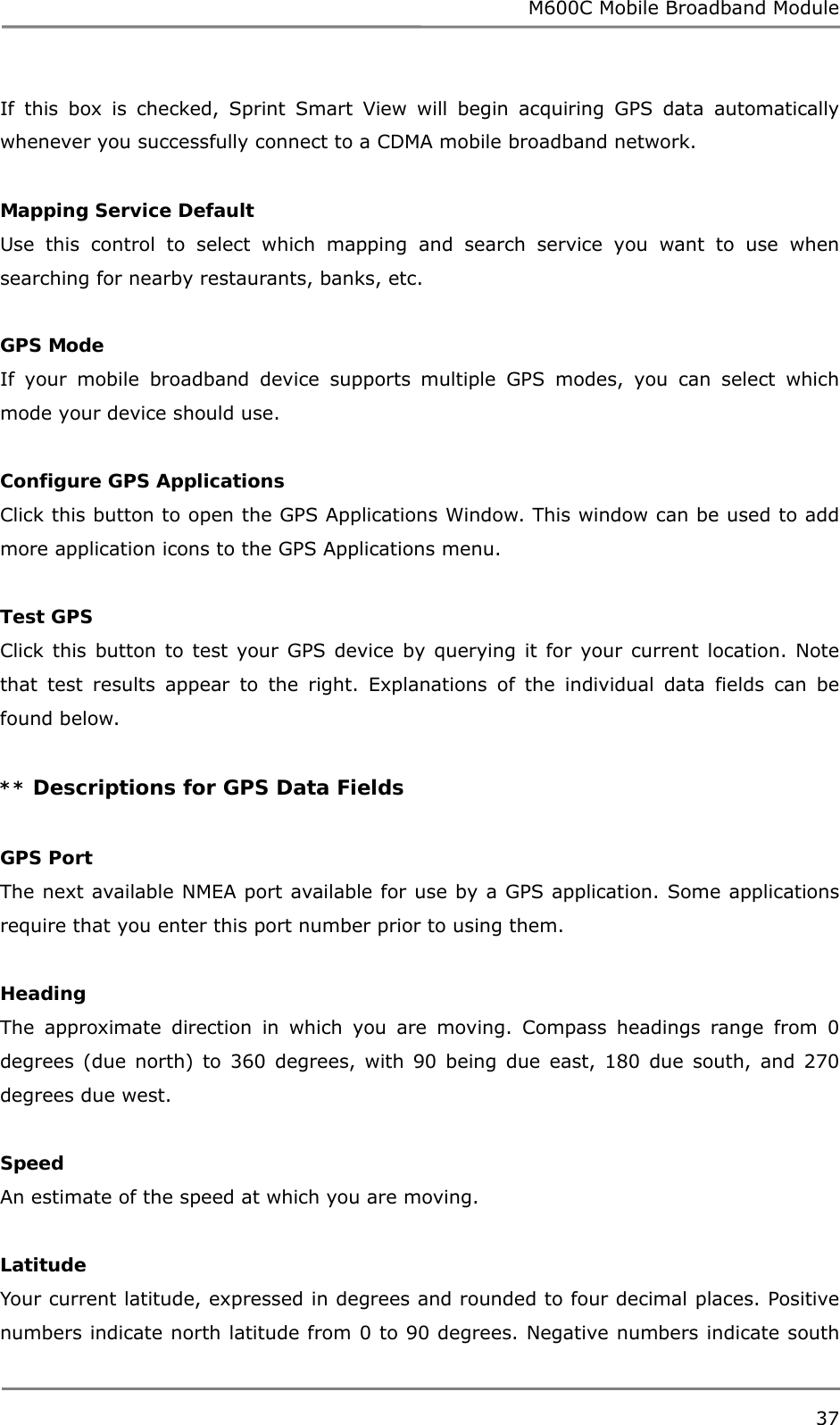 M600C Mobile Broadband Module 37  If this box is checked, Sprint Smart View will begin acquiring GPS data automatically whenever you successfully connect to a CDMA mobile broadband network.  Mapping Service Default Use this control to select which mapping and search service you want to use when searching for nearby restaurants, banks, etc.  GPS Mode If your mobile broadband device supports multiple GPS modes, you can select which mode your device should use.  Configure GPS Applications Click this button to open the GPS Applications Window. This window can be used to add more application icons to the GPS Applications menu.  Test GPS Click this button to test your GPS device by querying it for your current location. Note that test results appear to the right. Explanations of the individual data fields can be found below.  ** Descriptions for GPS Data Fields  GPS Port The next available NMEA port available for use by a GPS application. Some applications require that you enter this port number prior to using them.  Heading The approximate direction in which you are moving. Compass headings range from 0 degrees (due north) to 360 degrees, with 90 being due east, 180 due south, and 270 degrees due west.  Speed An estimate of the speed at which you are moving.  Latitude Your current latitude, expressed in degrees and rounded to four decimal places. Positive numbers indicate north latitude from 0 to 90 degrees. Negative numbers indicate south 