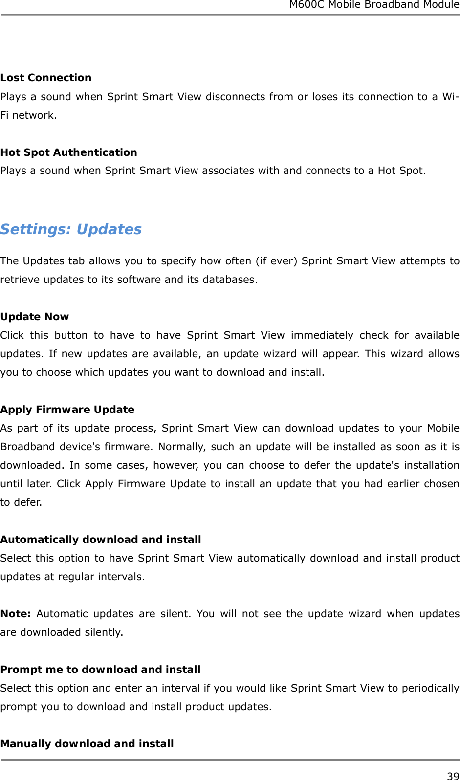 M600C Mobile Broadband Module 39   Lost Connection Plays a sound when Sprint Smart View disconnects from or loses its connection to a Wi-Fi network.  Hot Spot Authentication Plays a sound when Sprint Smart View associates with and connects to a Hot Spot.   Settings: Updates The Updates tab allows you to specify how often (if ever) Sprint Smart View attempts to retrieve updates to its software and its databases.  Update Now Click this button to have to have Sprint Smart View immediately check for available updates. If new updates are available, an update wizard will appear. This wizard allows you to choose which updates you want to download and install.  Apply Firmware Update As part of its update process, Sprint Smart View can download updates to your Mobile Broadband device&apos;s firmware. Normally, such an update will be installed as soon as it is downloaded. In some cases, however, you can choose to defer the update&apos;s installation until later. Click Apply Firmware Update to install an update that you had earlier chosen to defer.  Automatically download and install Select this option to have Sprint Smart View automatically download and install product updates at regular intervals.  Note: Automatic updates are silent. You will not see the update wizard when updates are downloaded silently.  Prompt me to download and install Select this option and enter an interval if you would like Sprint Smart View to periodically prompt you to download and install product updates.  Manually download and install 