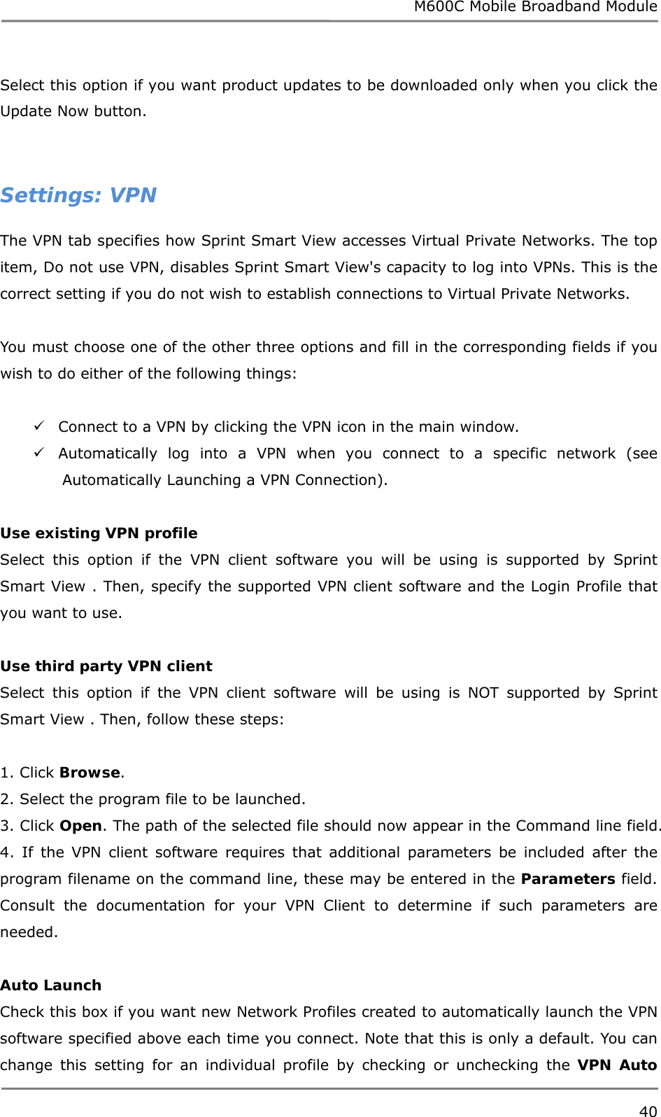 M600C Mobile Broadband Module 40  Select this option if you want product updates to be downloaded only when you click the Update Now button.   Settings: VPN The VPN tab specifies how Sprint Smart View accesses Virtual Private Networks. The top item, Do not use VPN, disables Sprint Smart View&apos;s capacity to log into VPNs. This is the correct setting if you do not wish to establish connections to Virtual Private Networks.  You must choose one of the other three options and fill in the corresponding fields if you wish to do either of the following things:   Connect to a VPN by clicking the VPN icon in the main window.  Automatically log into a VPN when you connect to a specific network (see Automatically Launching a VPN Connection).  Use existing VPN profile Select this option if the VPN client software you will be using is supported by Sprint Smart View . Then, specify the supported VPN client software and the Login Profile that you want to use.  Use third party VPN client Select this option if the VPN client software will be using is NOT supported by Sprint Smart View . Then, follow these steps:  1. Click Browse. 2. Select the program file to be launched. 3. Click Open. The path of the selected file should now appear in the Command line field. 4. If the VPN client software requires that additional parameters be included after the program filename on the command line, these may be entered in the Parameters field. Consult the documentation for your VPN Client to determine if such parameters are needed.  Auto Launch Check this box if you want new Network Profiles created to automatically launch the VPN software specified above each time you connect. Note that this is only a default. You can change this setting for an individual profile by checking or unchecking the VPN Auto 