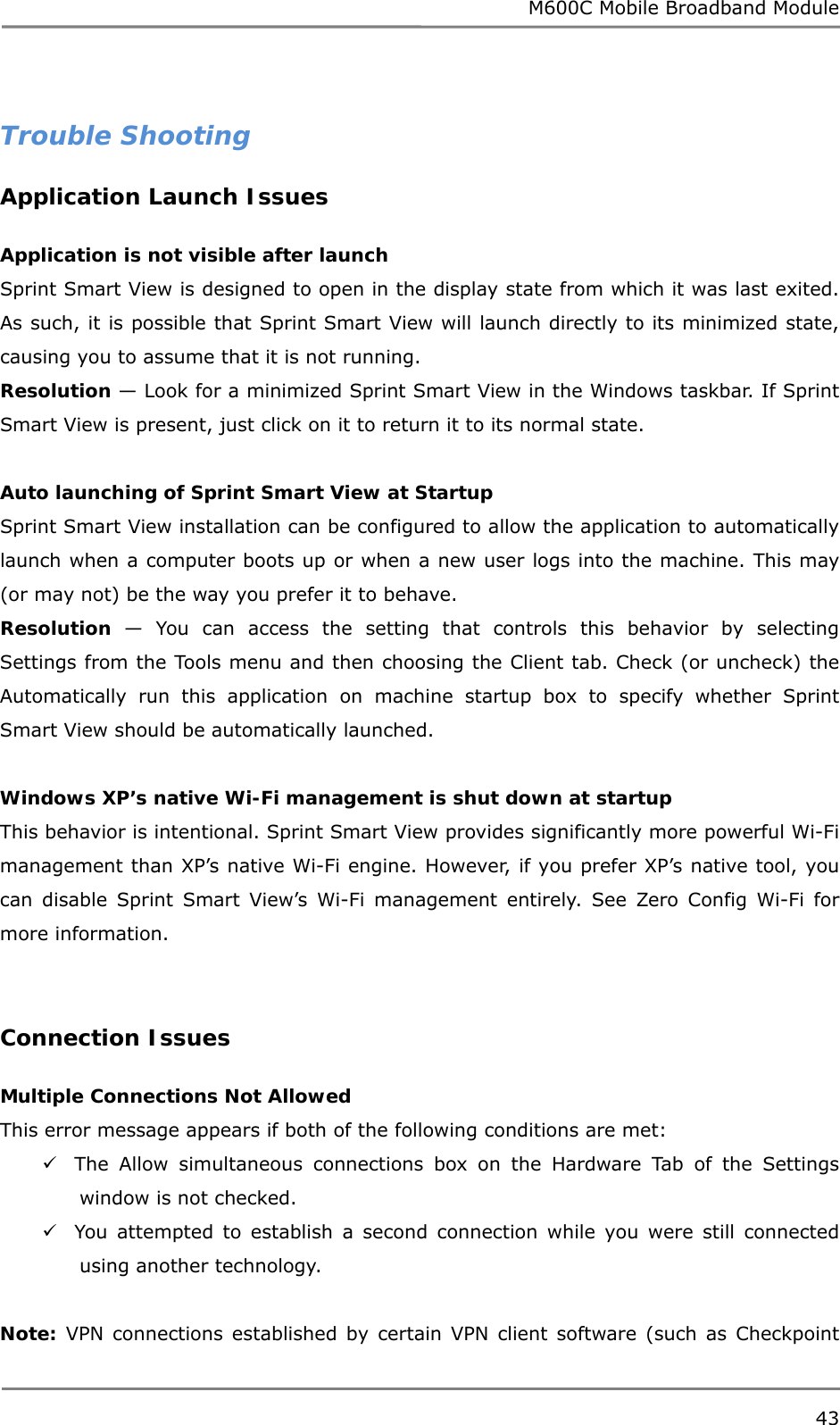 M600C Mobile Broadband Module 43   Trouble Shooting Application Launch Issues  Application is not visible after launch Sprint Smart View is designed to open in the display state from which it was last exited. As such, it is possible that Sprint Smart View will launch directly to its minimized state, causing you to assume that it is not running. Resolution — Look for a minimized Sprint Smart View in the Windows taskbar. If Sprint Smart View is present, just click on it to return it to its normal state.  Auto launching of Sprint Smart View at Startup Sprint Smart View installation can be configured to allow the application to automatically launch when a computer boots up or when a new user logs into the machine. This may (or may not) be the way you prefer it to behave. Resolution  — You can access the setting that controls this behavior by selecting Settings from the Tools menu and then choosing the Client tab. Check (or uncheck) the Automatically run this application on machine startup box to specify whether Sprint Smart View should be automatically launched.  Windows XP’s native Wi-Fi management is shut down at startup This behavior is intentional. Sprint Smart View provides significantly more powerful Wi-Fi management than XP’s native Wi-Fi engine. However, if you prefer XP’s native tool, you can disable Sprint Smart View’s Wi-Fi management entirely. See Zero Config Wi-Fi for more information.   Connection Issues  Multiple Connections Not Allowed This error message appears if both of the following conditions are met:  The Allow simultaneous connections box on the Hardware Tab of the Settings window is not checked.  You attempted to establish a second connection while you were still connected using another technology.  Note: VPN connections established by certain VPN client software (such as Checkpoint 