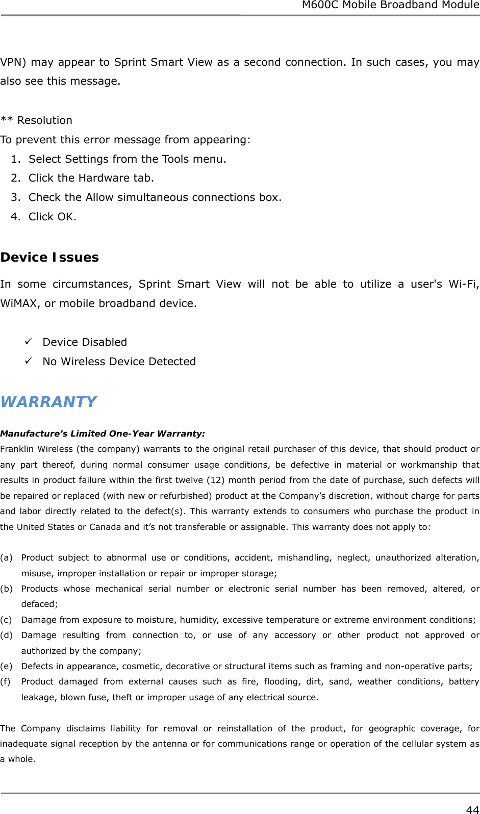 M600C Mobile Broadband Module 44  VPN) may appear to Sprint Smart View as a second connection. In such cases, you may also see this message.  ** Resolution To prevent this error message from appearing: 1.  Select Settings from the Tools menu. 2.  Click the Hardware tab. 3.  Check the Allow simultaneous connections box. 4.  Click OK.  Device Issues  In some circumstances, Sprint Smart View will not be able to utilize a user&apos;s Wi-Fi, WiMAX, or mobile broadband device.   Device Disabled  No Wireless Device Detected  WARRANTY Manufacture’s Limited One-Year Warranty: Franklin Wireless (the company) warrants to the original retail purchaser of this device, that should product or any part thereof, during normal consumer usage conditions, be defective in material or workmanship that results in product failure within the first twelve (12) month period from the date of purchase, such defects will be repaired or replaced (with new or refurbished) product at the Company’s discretion, without charge for parts and labor directly related to the defect(s). This warranty extends to consumers who purchase the product in the United States or Canada and it’s not transferable or assignable. This warranty does not apply to:  (a) Product subject to abnormal use or conditions, accident, mishandling, neglect, unauthorized alteration, misuse, improper installation or repair or improper storage; (b) Products whose mechanical serial number or electronic serial number has been removed, altered, or defaced; (c) Damage from exposure to moisture, humidity, excessive temperature or extreme environment conditions; (d) Damage resulting from connection to, or use of any accessory or other product not approved or authorized by the company; (e) Defects in appearance, cosmetic, decorative or structural items such as framing and non-operative parts; (f) Product damaged from external causes such as fire, flooding, dirt, sand, weather conditions, battery leakage, blown fuse, theft or improper usage of any electrical source.   The Company disclaims liability for removal or reinstallation of the product, for geographic coverage, for inadequate signal reception by the antenna or for communications range or operation of the cellular system as a whole.  