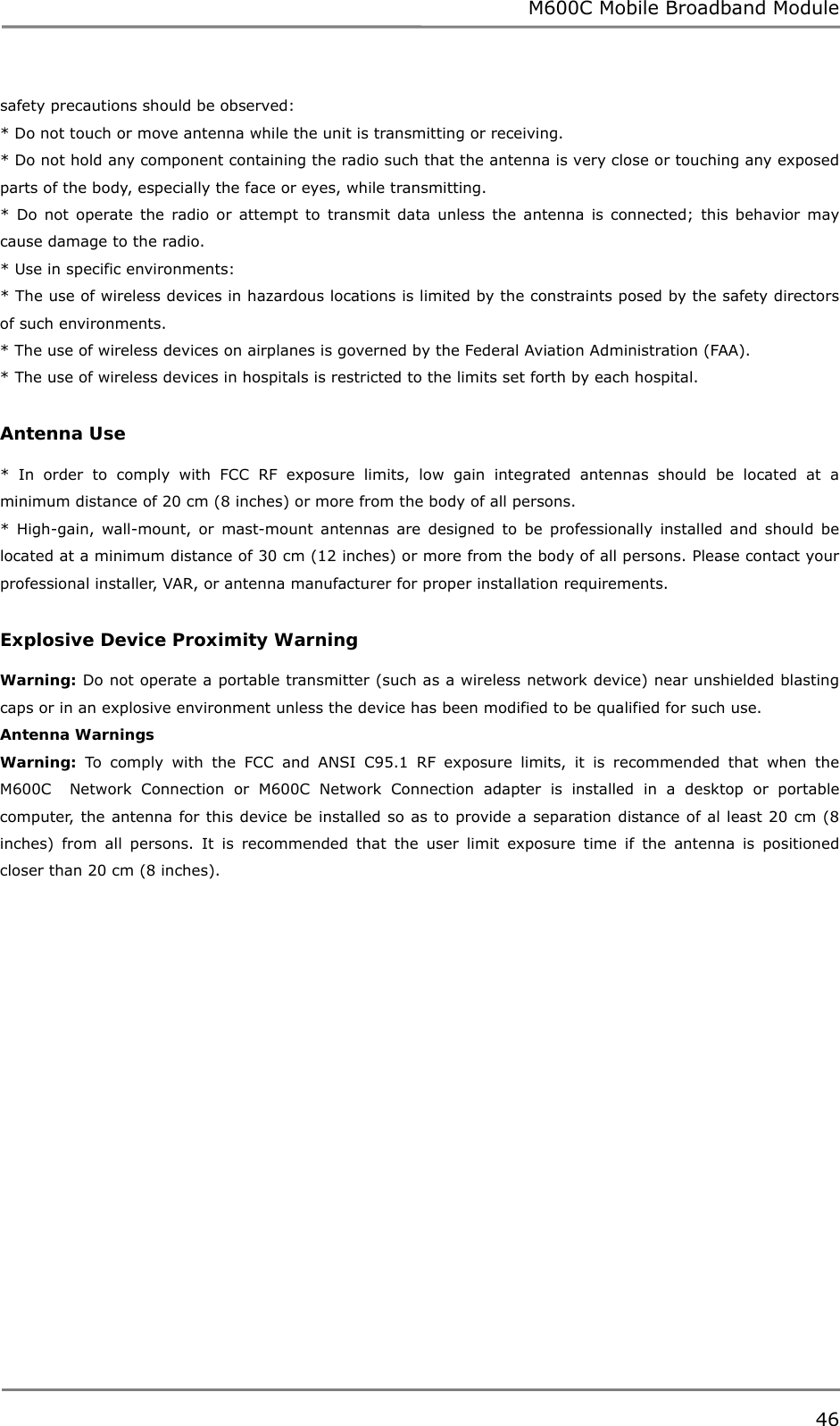 M600C Mobile Broadband Module 46  safety precautions should be observed:  * Do not touch or move antenna while the unit is transmitting or receiving. * Do not hold any component containing the radio such that the antenna is very close or touching any exposed parts of the body, especially the face or eyes, while transmitting. * Do not operate the radio or attempt to transmit data unless the antenna is connected; this behavior may cause damage to the radio. * Use in specific environments: * The use of wireless devices in hazardous locations is limited by the constraints posed by the safety directors of such environments. * The use of wireless devices on airplanes is governed by the Federal Aviation Administration (FAA). * The use of wireless devices in hospitals is restricted to the limits set forth by each hospital.  Antenna Use  * In order to comply with FCC RF exposure limits, low gain integrated antennas should be located at a minimum distance of 20 cm (8 inches) or more from the body of all persons. * High-gain, wall-mount, or mast-mount antennas are designed to be professionally installed and should be located at a minimum distance of 30 cm (12 inches) or more from the body of all persons. Please contact your professional installer, VAR, or antenna manufacturer for proper installation requirements.  Explosive Device Proximity Warning  Warning: Do not operate a portable transmitter (such as a wireless network device) near unshielded blasting caps or in an explosive environment unless the device has been modified to be qualified for such use. Antenna Warnings Warning: To comply with the FCC and ANSI C95.1 RF exposure limits, it is recommended that when the M600C  Network Connection or M600C Network Connection adapter is installed in a desktop or portable computer, the antenna for this device be installed so as to provide a separation distance of al least 20 cm (8 inches) from all persons. It is recommended that the user limit exposure time if the antenna is positioned closer than 20 cm (8 inches).  