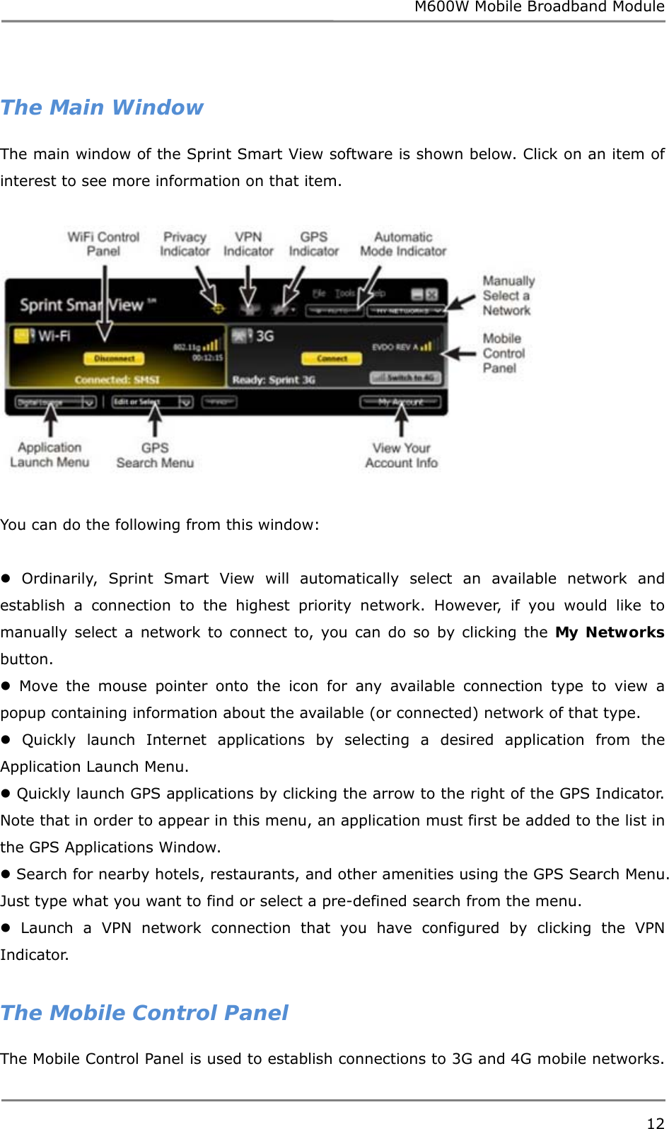 M600W Mobile Broadband Module 12   The Main Window The main window of the Sprint Smart View software is shown below. Click on an item of interest to see more information on that item.    You can do the following from this window:   Ordinarily, Sprint Smart View will automatically select an available network and establish a connection to the highest priority network. However, if you would like to manually select a network to connect to, you can do so by clicking the My Networks button.  Move the mouse pointer onto the icon for any available connection type to view a popup containing information about the available (or connected) network of that type.  Quickly launch Internet applications by selecting a desired application from the Application Launch Menu.  Quickly launch GPS applications by clicking the arrow to the right of the GPS Indicator. Note that in order to appear in this menu, an application must first be added to the list in the GPS Applications Window.  Search for nearby hotels, restaurants, and other amenities using the GPS Search Menu. Just type what you want to find or select a pre-defined search from the menu.  Launch a VPN network connection that you have configured by clicking the VPN Indicator.  The Mobile Control Panel The Mobile Control Panel is used to establish connections to 3G and 4G mobile networks. 