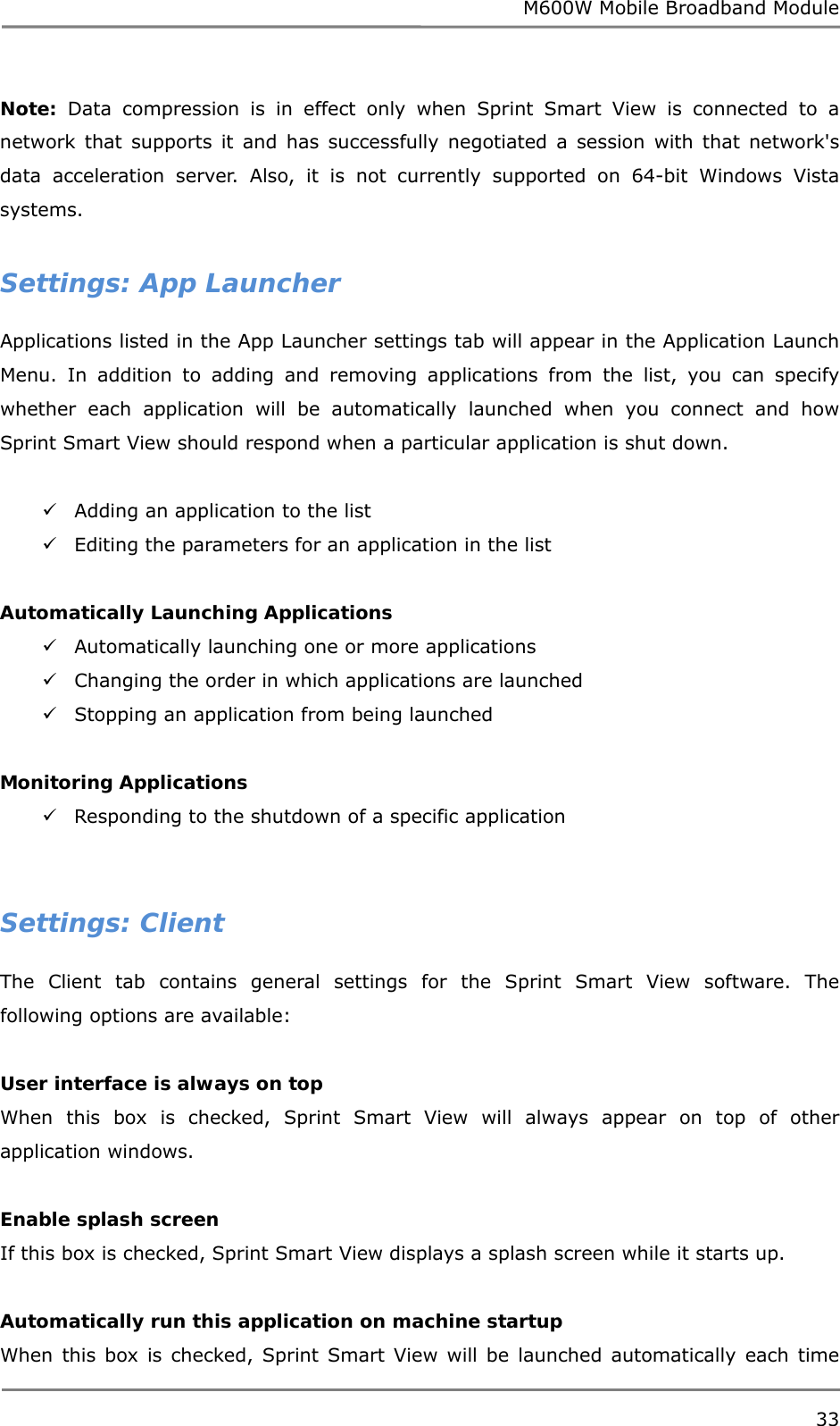 M600W Mobile Broadband Module 33  Note: Data compression is in effect only when Sprint Smart View is connected to a network that supports it and has successfully negotiated a session with that network&apos;s data acceleration server. Also, it is not currently supported on 64-bit Windows Vista systems.  Settings: App Launcher Applications listed in the App Launcher settings tab will appear in the Application Launch Menu. In addition to adding and removing applications from the list, you can specify whether each application will be automatically launched when you connect and how Sprint Smart View should respond when a particular application is shut down.   Adding an application to the list   Editing the parameters for an application in the list   Automatically Launching Applications  Automatically launching one or more applications   Changing the order in which applications are launched   Stopping an application from being launched   Monitoring Applications  Responding to the shutdown of a specific application    Settings: Client The Client tab contains general settings for the Sprint Smart View software. The following options are available:  User interface is always on top When this box is checked, Sprint Smart View will always appear on top of other application windows.  Enable splash screen If this box is checked, Sprint Smart View displays a splash screen while it starts up.  Automatically run this application on machine startup When this box is checked, Sprint Smart View will be launched automatically each time 