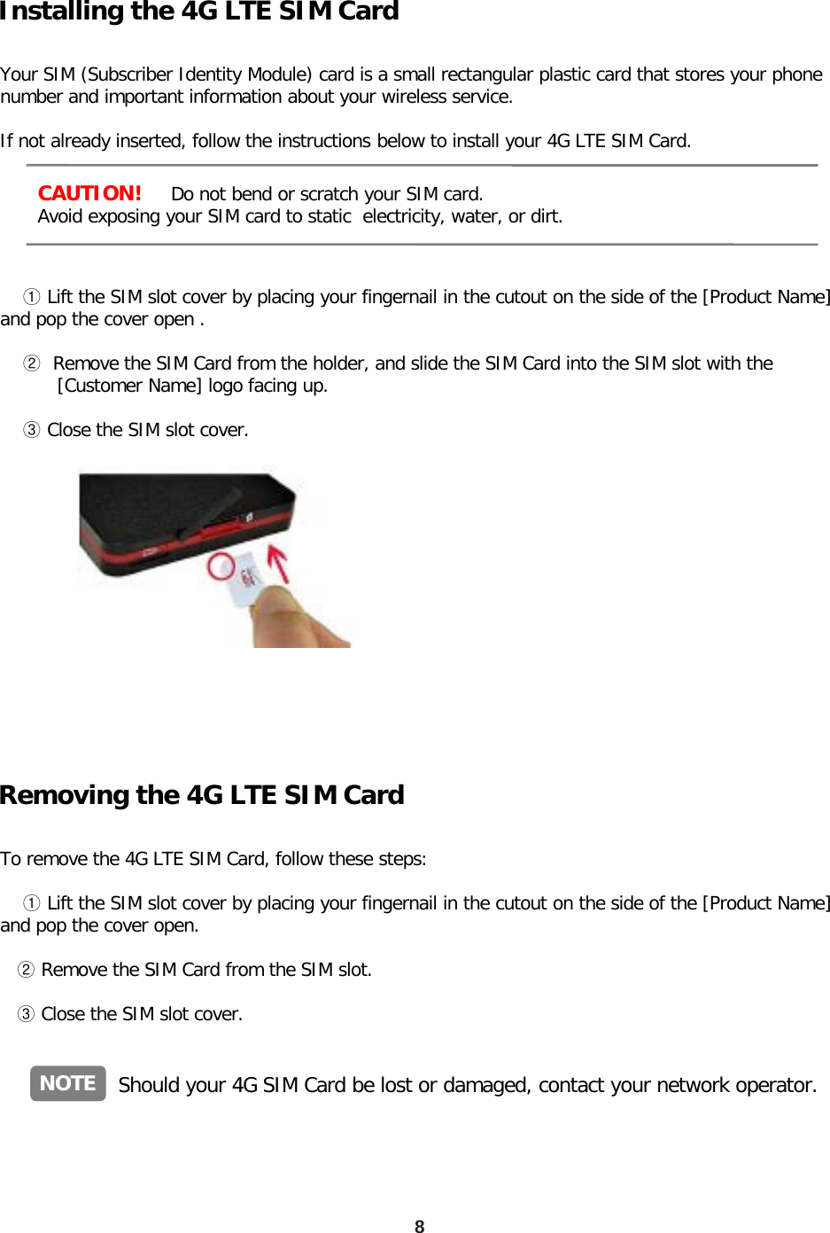 8 Installing the 4G LTE SIM Card      CAUTION!     Do not bend or scratch your SIM card.       Avoid exposing your SIM card to static  electricity, water, or dirt.  Your SIM (Subscriber Identity Module) card is a small rectangular plastic card that stores your phone number and important information about your wireless service.  If not already inserted, follow the instructions below to install your 4G LTE SIM Card.            ① Lift the SIM slot cover by placing your fingernail in the cutout on the side of the [Product Name] and pop the cover open .       ②  Remove the SIM Card from the holder, and slide the SIM Card into the SIM slot with the           [Customer Name] logo facing up.           ③ Close the SIM slot cover.  Removing the 4G LTE SIM Card  To remove the 4G LTE SIM Card, follow these steps:       ① Lift the SIM slot cover by placing your fingernail in the cutout on the side of the [Product Name]   and pop the cover open.     ② Remove the SIM Card from the SIM slot.      ③ Close the SIM slot cover.  NOTE Should your 4G SIM Card be lost or damaged, contact your network operator. 