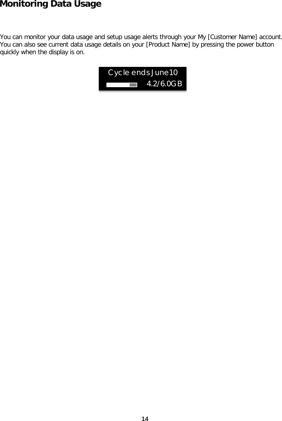 14 Monitoring Data Usage  You can monitor your data usage and setup usage alerts through your My [Customer Name] account. You can also see current data usage details on your [Product Name] by pressing the power button quickly when the display is on.                 Cycle ends June10 4.2/6.0GB 
