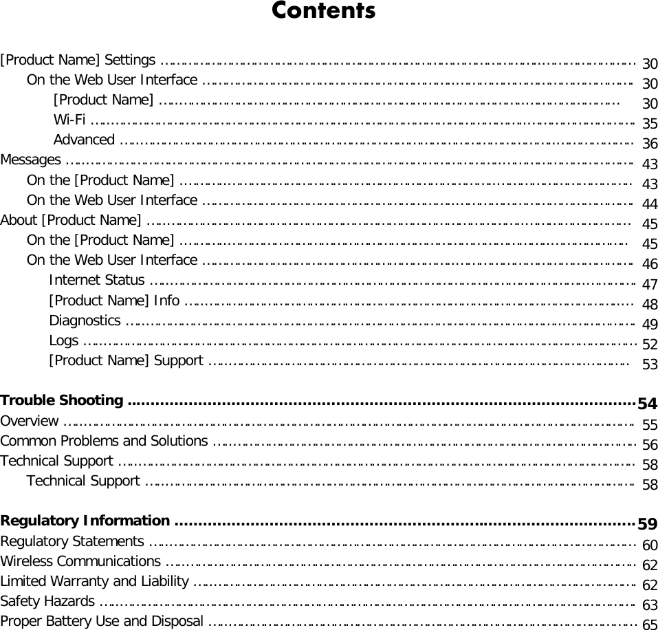 Contents [Product Name] Settings ……………………………………………………………………………………..……………………       On the Web User Interface ………………………………………………………..……………………………………….             [Product Name] …..……………………………………………………………………………..……………………             Wi-Fi …..……………………………………………………………………………………………..……………………….             Advanced …..……………………………………………………………………………………………..……………….. Messages …..……………………………………………………………………………………………..…………………………….       On the [Product Name] .………..………………………………….………………………..……………………………..       On the Web User Interface ………………………………………………………..………………………………………. About [Product Name] …..………………………………………………………………………………..………………………       On the [Product Name] .………..………………………………………………………………………..………………..       On the Web User Interface ………………………………………………………..……………………………………….            Internet Status …..……………………………………………………………………………………………..………….            [Product Name] Info …..……………………………………………………………………………………………..…            Diagnostics …..……………………………………………………………………………………………..……………….            Logs …..……………………………………………………………………………………………..…………………………            [Product Name] Support …..………………………………………………………………………………..………..  Trouble Shooting ..…………………………………………………………………………………………… Overview …..……………………………………………………………………………………………………………………………. Common Problems and Solutions …..………………………………………………………………………………………….. Technical Support …..………………………………………………………………………………………………………………..       Technical Support …..………………………………………………………………………………………………………….  Regulatory Information ………………………………………………………..………………………….. Regulatory Statements …..………………………………………………………………………………………………………… Wireless Communications …..…………………………………………………………………………………………………….. Limited Warranty and Liability …..………………………………………………………………………………………………. Safety Hazards …..……………………………………………………………………………………………………………………. Proper Battery Use and Disposal …..……………………………………………………………………………………………  30 30 30 35 36 43 43 44 45 45 46 47 48 49 52 53  54 55 56 58 58  59 60 62 62 63 65  