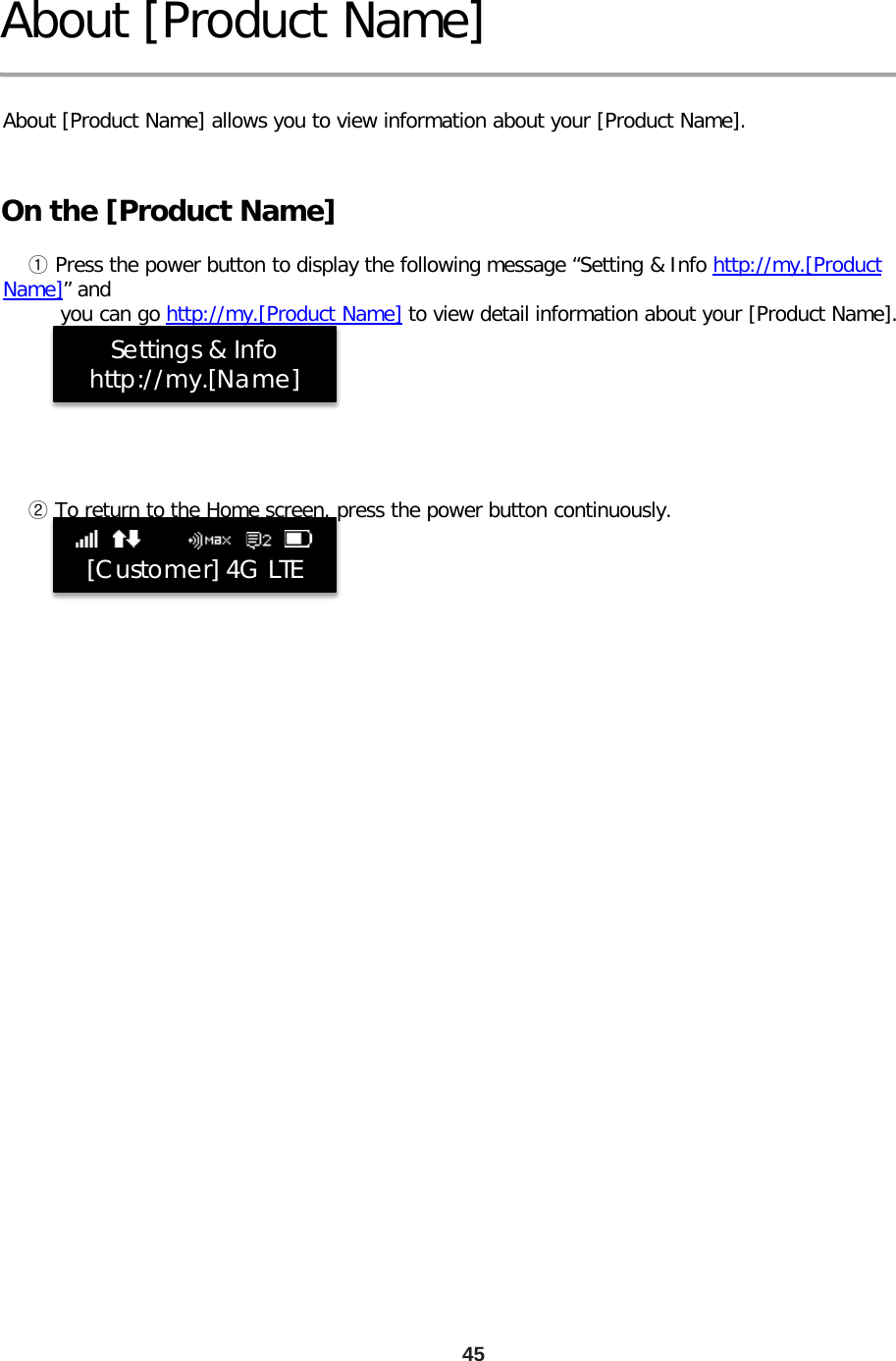 About [Product Name]  About [Product Name] allows you to view information about your [Product Name]. On the [Product Name]     ① Press the power button to display the following message “Setting &amp; Info http://my.[Product Name]” and          you can go http://my.[Product Name] to view detail information about your [Product Name].            ② To return to the Home screen, press the power button continuously.  45   [Customer] 4G LTE             Settings &amp; Info http://my.[Name] 