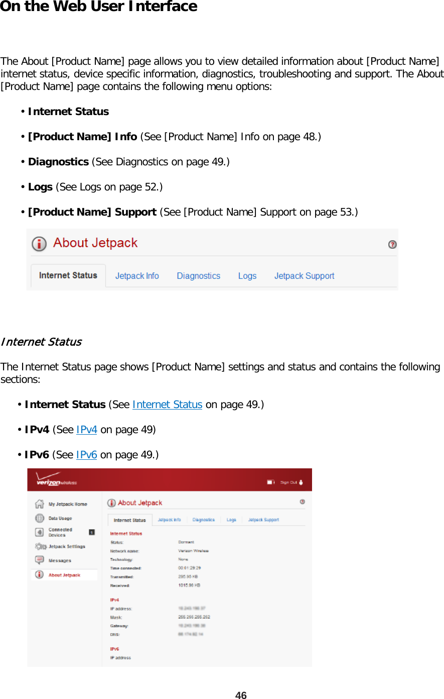 On the Web User Interface  The About [Product Name] page allows you to view detailed information about [Product Name] internet status, device specific information, diagnostics, troubleshooting and support. The About [Product Name] page contains the following menu options:        • Internet Status        • [Product Name] Info (See [Product Name] Info on page 48.)        • Diagnostics (See Diagnostics on page 49.)        • Logs (See Logs on page 52.)        • [Product Name] Support (See [Product Name] Support on page 53.) 46 Internet Status  The Internet Status page shows [Product Name] settings and status and contains the following sections:       • Internet Status (See Internet Status on page 49.)       • IPv4 (See IPv4 on page 49)       • IPv6 (See IPv6 on page 49.) 