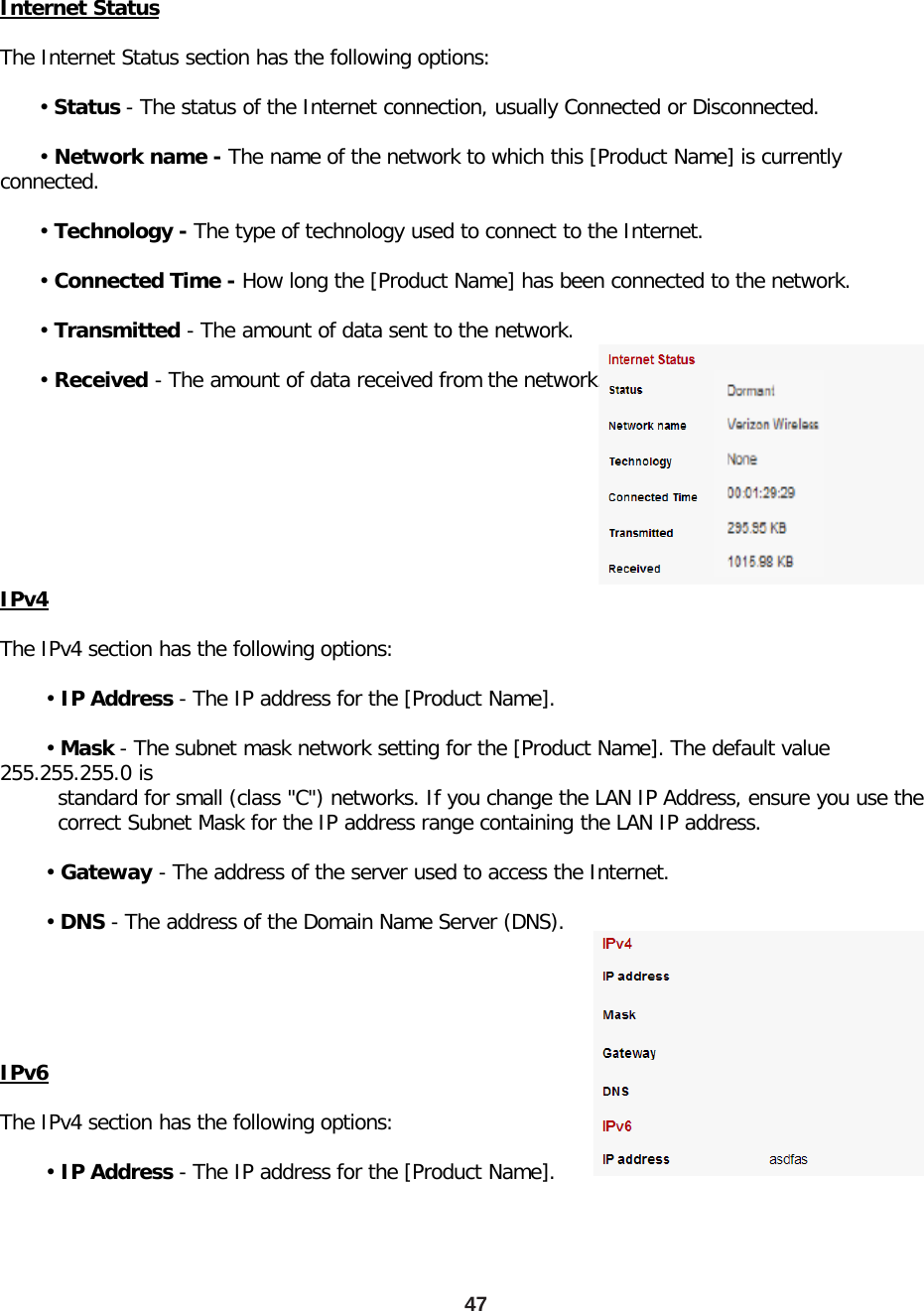 Internet Status  The Internet Status section has the following options:        • Status - The status of the Internet connection, usually Connected or Disconnected.        • Network name - The name of the network to which this [Product Name] is currently connected.        • Technology - The type of technology used to connect to the Internet.        • Connected Time - How long the [Product Name] has been connected to the network.        • Transmitted - The amount of data sent to the network.        • Received - The amount of data received from the network. IPv4  The IPv4 section has the following options:         • IP Address - The IP address for the [Product Name].         • Mask - The subnet mask network setting for the [Product Name]. The default value 255.255.255.0 is          standard for small (class &quot;C&quot;) networks. If you change the LAN IP Address, ensure you use the          correct Subnet Mask for the IP address range containing the LAN IP address.         • Gateway - The address of the server used to access the Internet.         • DNS - The address of the Domain Name Server (DNS). IPv6  The IPv4 section has the following options:         • IP Address - The IP address for the [Product Name]. 47 