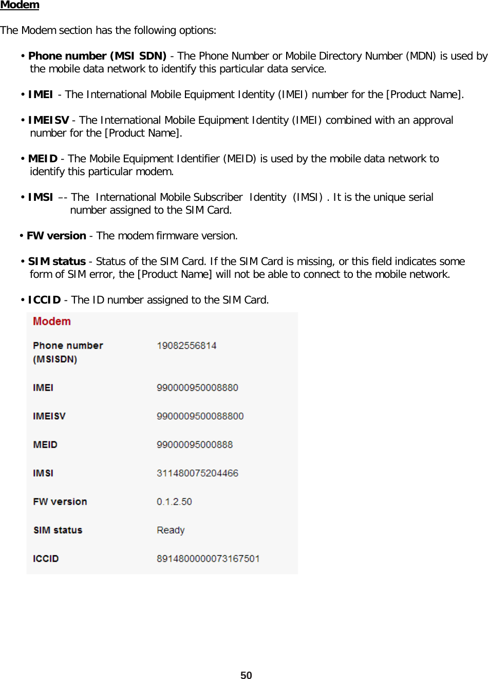 50 Modem  The Modem section has the following options:        • Phone number (MSI SDN) - The Phone Number or Mobile Directory Number (MDN) is used by          the mobile data network to identify this particular data service.        • IMEI - The International Mobile Equipment Identity (IMEI) number for the [Product Name].        • IMEISV - The International Mobile Equipment Identity (IMEI) combined with an approval          number for the [Product Name].        • MEID - The Mobile Equipment Identifier (MEID) is used by the mobile data network to          identify this particular modem.        • IMSI –- The  International Mobile Subscriber  Identity  (IMSI) . It is the unique serial                       number assigned to the SIM Card.        • FW version - The modem firmware version.        • SIM status - Status of the SIM Card. If the SIM Card is missing, or this field indicates some          form of SIM error, the [Product Name] will not be able to connect to the mobile network.        • ICCID - The ID number assigned to the SIM Card. 