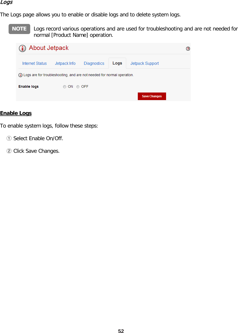 52 Logs  The Logs page allows you to enable or disable logs and to delete system logs. Logs record various operations and are used for troubleshooting and are not needed for normal [Product Name] operation. NOTE Enable Logs  To enable system logs, follow these steps:      ① Select Enable On/Off.      ② Click Save Changes. 