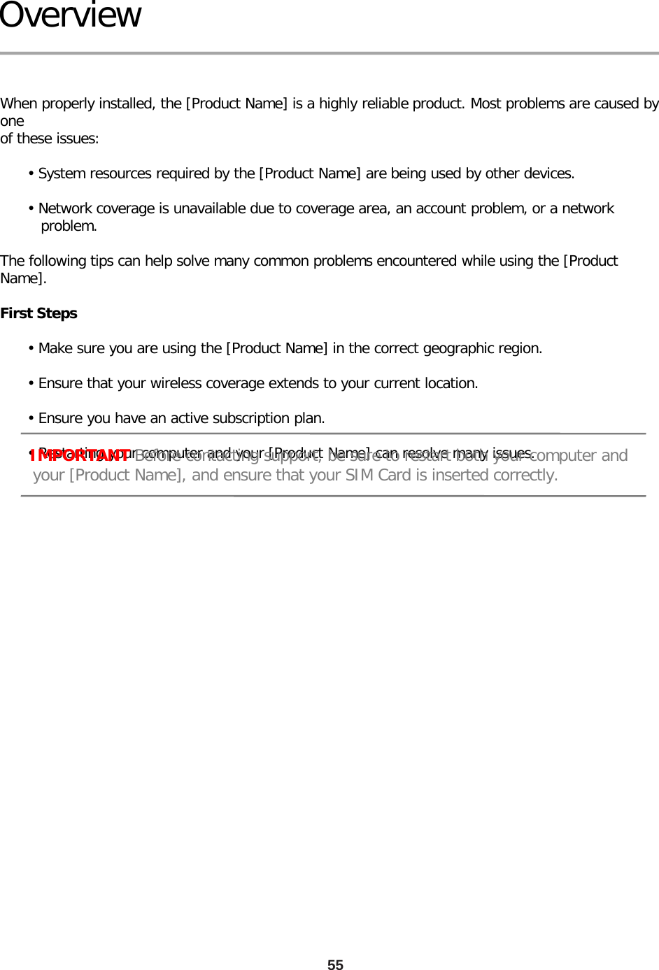 55 Overview   When properly installed, the [Product Name] is a highly reliable product. Most problems are caused by one of these issues:        • System resources required by the [Product Name] are being used by other devices.        • Network coverage is unavailable due to coverage area, an account problem, or a network          problem.  The following tips can help solve many common problems encountered while using the [Product Name].  First Steps        • Make sure you are using the [Product Name] in the correct geographic region.        • Ensure that your wireless coverage extends to your current location.        • Ensure you have an active subscription plan.        • Restarting your computer and your [Product Name] can resolve many issues.      IMPORTANT Before contacting support, be sure to restart both your computer and         your [Product Name], and ensure that your SIM Card is inserted correctly. 