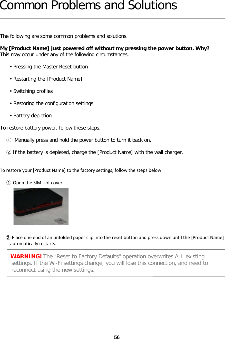 56 Common Problems and Solutions   The following are some common problems and solutions.  My [Product Name] just powered off without my pressing the power button. Why? This may occur under any of the following circumstances.        • Pressing the Master Reset button        • Restarting the [Product Name]        • Switching profiles        • Restoring the configuration settings        • Battery depletion  To restore battery power, follow these steps.      ①  Manually press and hold the power button to turn it back on.      ② If the battery is depleted, charge the [Product Name] with the wall charger.   To restore your [Product Name] to the factory settings, follow the steps below.       ① Open the SIM slot cover.                 ② Place one end of an unfolded paper clip into the reset button and press down until the [Product Name]          automatically restarts.       WARNING! The &quot;Reset to Factory Defaults&quot; operation overwrites ALL existing       settings. If the Wi-Fi settings change, you will lose this connection, and need to      reconnect using the new settings. 