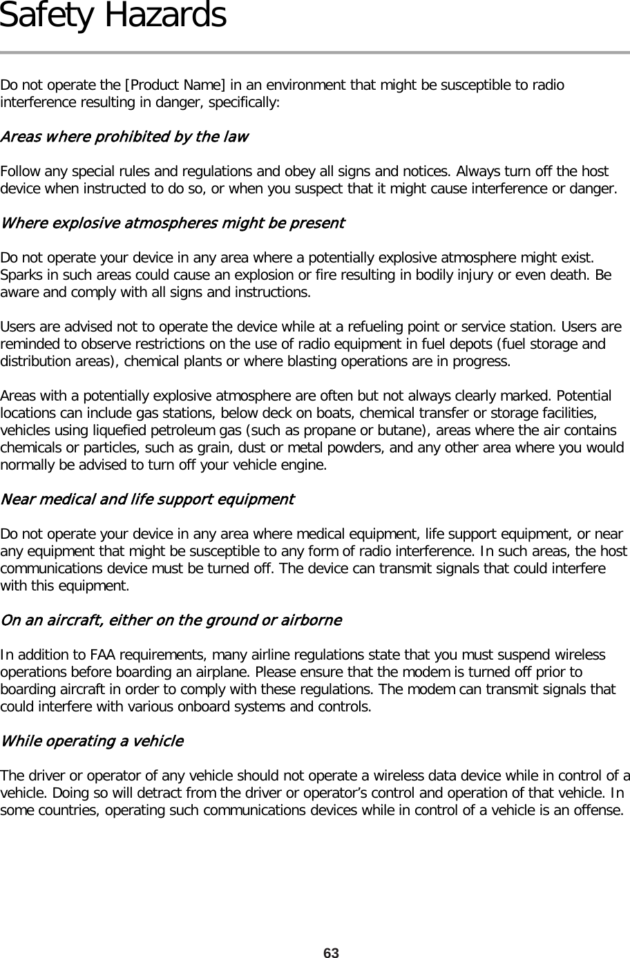 63 Safety Hazards  Do not operate the [Product Name] in an environment that might be susceptible to radio interference resulting in danger, specifically:  Areas where prohibited by the law  Follow any special rules and regulations and obey all signs and notices. Always turn off the host device when instructed to do so, or when you suspect that it might cause interference or danger.  Where explosive atmospheres might be present  Do not operate your device in any area where a potentially explosive atmosphere might exist. Sparks in such areas could cause an explosion or fire resulting in bodily injury or even death. Be aware and comply with all signs and instructions.  Users are advised not to operate the device while at a refueling point or service station. Users are reminded to observe restrictions on the use of radio equipment in fuel depots (fuel storage and distribution areas), chemical plants or where blasting operations are in progress.  Areas with a potentially explosive atmosphere are often but not always clearly marked. Potential locations can include gas stations, below deck on boats, chemical transfer or storage facilities, vehicles using liquefied petroleum gas (such as propane or butane), areas where the air contains chemicals or particles, such as grain, dust or metal powders, and any other area where you would normally be advised to turn off your vehicle engine.  Near medical and life support equipment  Do not operate your device in any area where medical equipment, life support equipment, or near any equipment that might be susceptible to any form of radio interference. In such areas, the host communications device must be turned off. The device can transmit signals that could interfere with this equipment.  On an aircraft, either on the ground or airborne  In addition to FAA requirements, many airline regulations state that you must suspend wireless operations before boarding an airplane. Please ensure that the modem is turned off prior to boarding aircraft in order to comply with these regulations. The modem can transmit signals that could interfere with various onboard systems and controls.  While operating a vehicle  The driver or operator of any vehicle should not operate a wireless data device while in control of a vehicle. Doing so will detract from the driver or operator’s control and operation of that vehicle. In some countries, operating such communications devices while in control of a vehicle is an offense. 