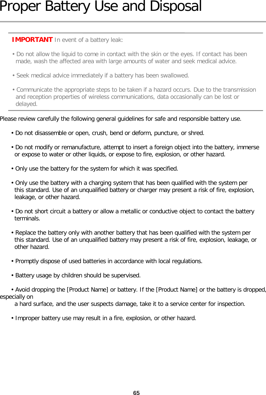 65 Proper Battery Use and Disposal      IMPORTANT In event of a battery leak:       • Do not allow the liquid to come in contact with the skin or the eyes. If contact has been        made, wash the affected area with large amounts of water and seek medical advice.       • Seek medical advice immediately if a battery has been swallowed.       • Communicate the appropriate steps to be taken if a hazard occurs. Due to the transmission        and reception properties of wireless communications, data occasionally can be lost or        delayed. Please review carefully the following general guidelines for safe and responsible battery use.        • Do not disassemble or open, crush, bend or deform, puncture, or shred.        • Do not modify or remanufacture, attempt to insert a foreign object into the battery, immerse         or expose to water or other liquids, or expose to fire, explosion, or other hazard.        • Only use the battery for the system for which it was specified.        • Only use the battery with a charging system that has been qualified with the system per         this standard. Use of an unqualified battery or charger may present a risk of fire, explosion,         leakage, or other hazard.        • Do not short circuit a battery or allow a metallic or conductive object to contact the battery         terminals.        • Replace the battery only with another battery that has been qualified with the system per         this standard. Use of an unqualified battery may present a risk of fire, explosion, leakage, or         other hazard.        • Promptly dispose of used batteries in accordance with local regulations.              • Battery usage by children should be supervised.        • Avoid dropping the [Product Name] or battery. If the [Product Name] or the battery is dropped, especially on         a hard surface, and the user suspects damage, take it to a service center for inspection.        • Improper battery use may result in a fire, explosion, or other hazard. 