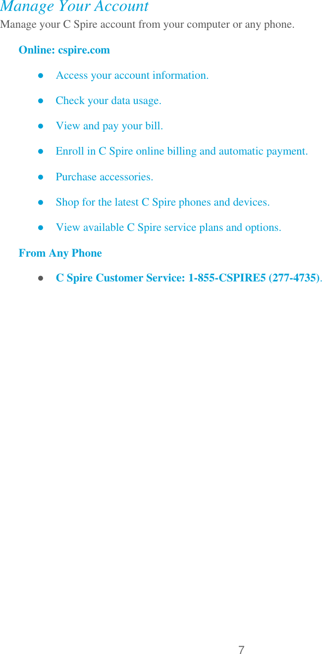 7   Manage Your Account Manage your C Spire account from your computer or any phone. Online: cspire.com ● Access your account information. ● Check your data usage. ● View and pay your bill. ● Enroll in C Spire online billing and automatic payment. ● Purchase accessories. ● Shop for the latest C Spire phones and devices. ● View available C Spire service plans and options. From Any Phone ● C Spire Customer Service: 1-855-CSPIRE5 (277-4735). 