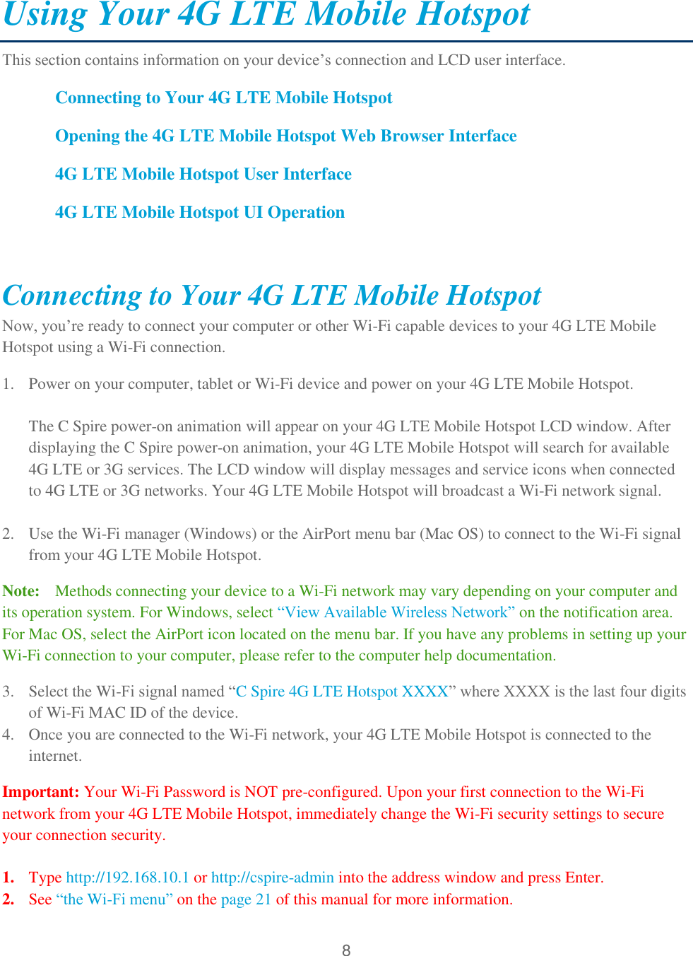 8  Using Your 4G LTE Mobile Hotspot  This section contains information on your device’s connection and LCD user interface. Connecting to Your 4G LTE Mobile Hotspot Opening the 4G LTE Mobile Hotspot Web Browser Interface  4G LTE Mobile Hotspot User Interface  4G LTE Mobile Hotspot UI Operation  Connecting to Your 4G LTE Mobile Hotspot Now, you’re ready to connect your computer or other Wi-Fi capable devices to your 4G LTE Mobile Hotspot using a Wi-Fi connection. 1. Power on your computer, tablet or Wi-Fi device and power on your 4G LTE Mobile Hotspot.  The C Spire power-on animation will appear on your 4G LTE Mobile Hotspot LCD window. After displaying the C Spire power-on animation, your 4G LTE Mobile Hotspot will search for available 4G LTE or 3G services. The LCD window will display messages and service icons when connected to 4G LTE or 3G networks. Your 4G LTE Mobile Hotspot will broadcast a Wi-Fi network signal.  2. Use the Wi-Fi manager (Windows) or the AirPort menu bar (Mac OS) to connect to the Wi-Fi signal from your 4G LTE Mobile Hotspot.  Note:   Methods connecting your device to a Wi-Fi network may vary depending on your computer and its operation system. For Windows, select ―View Available Wireless Network‖ on the notification area. For Mac OS, select the AirPort icon located on the menu bar. If you have any problems in setting up your Wi-Fi connection to your computer, please refer to the computer help documentation. 3. Select the Wi-Fi signal named ―C Spire 4G LTE Hotspot XXXX‖ where XXXX is the last four digits of Wi-Fi MAC ID of the device.  4. Once you are connected to the Wi-Fi network, your 4G LTE Mobile Hotspot is connected to the internet.  Important: Your Wi-Fi Password is NOT pre-configured. Upon your first connection to the Wi-Fi network from your 4G LTE Mobile Hotspot, immediately change the Wi-Fi security settings to secure your connection security.   1. Type http://192.168.10.1 or http://cspire-admin into the address window and press Enter. 2. See ―the Wi-Fi menu‖ on the page 21 of this manual for more information. 