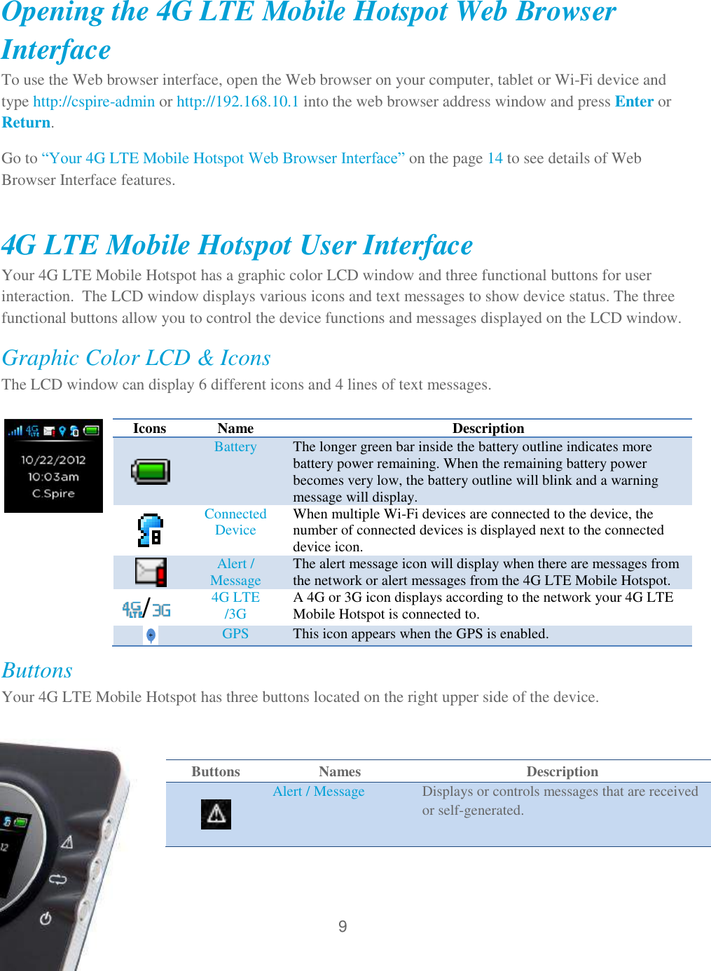 9   Opening the 4G LTE Mobile Hotspot Web Browser Interface To use the Web browser interface, open the Web browser on your computer, tablet or Wi-Fi device and type http://cspire-admin or http://192.168.10.1 into the web browser address window and press Enter or Return. Go to ―Your 4G LTE Mobile Hotspot Web Browser Interface‖ on the page 14 to see details of Web Browser Interface features.  4G LTE Mobile Hotspot User Interface Your 4G LTE Mobile Hotspot has a graphic color LCD window and three functional buttons for user interaction.  The LCD window displays various icons and text messages to show device status. The three functional buttons allow you to control the device functions and messages displayed on the LCD window.  Graphic Color LCD &amp; Icons The LCD window can display 6 different icons and 4 lines of text messages.                                                      Buttons Your 4G LTE Mobile Hotspot has three buttons located on the right upper side of the device.  Icons  Name Description  Battery The longer green bar inside the battery outline indicates more battery power remaining. When the remaining battery power becomes very low, the battery outline will blink and a warning message will display.  Connected Device When multiple Wi-Fi devices are connected to the device, the number of connected devices is displayed next to the connected device icon.  Alert / Message The alert message icon will display when there are messages from the network or alert messages from the 4G LTE Mobile Hotspot. /  4G LTE /3G A 4G or 3G icon displays according to the network your 4G LTE Mobile Hotspot is connected to.  GPS This icon appears when the GPS is enabled. Buttons Names Description   Alert / Message Displays or controls messages that are received or self-generated. 