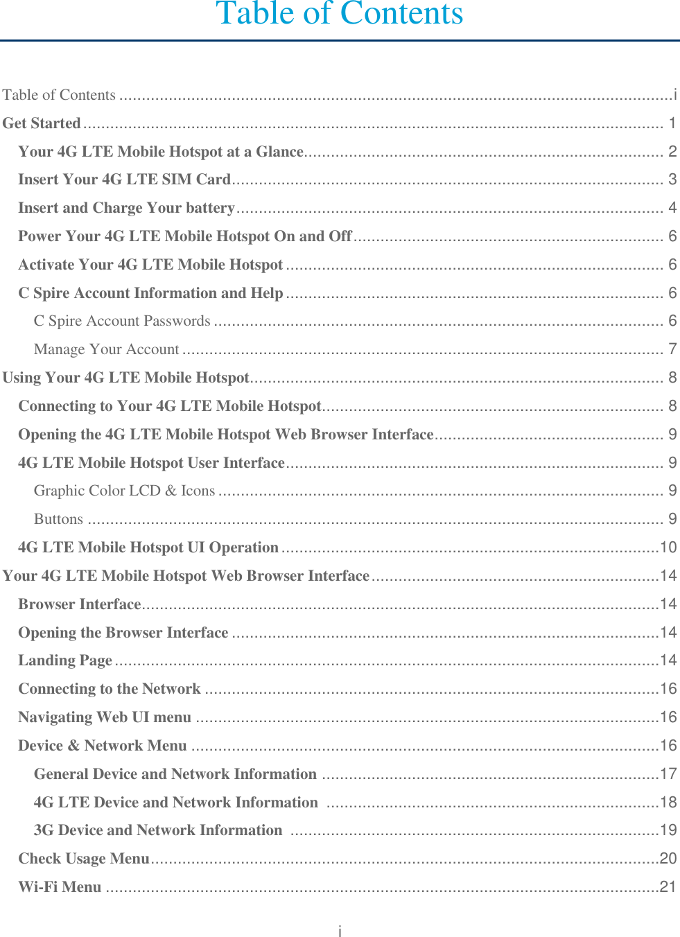 i  Table of Contents  Table of Contents ........................................................................................................................... i Get Started ................................................................................................................................. 1 Your 4G LTE Mobile Hotspot at a Glance................................................................................ 2 Insert Your 4G LTE SIM Card ................................................................................................ 3 Insert and Charge Your battery ............................................................................................... 4 Power Your 4G LTE Mobile Hotspot On and Off ..................................................................... 6 Activate Your 4G LTE Mobile Hotspot .................................................................................... 6 C Spire Account Information and Help .................................................................................... 6 C Spire Account Passwords .................................................................................................... 6 Manage Your Account ........................................................................................................... 7 Using Your 4G LTE Mobile Hotspot............................................................................................ 8 Connecting to Your 4G LTE Mobile Hotspot............................................................................ 8 Opening the 4G LTE Mobile Hotspot Web Browser Interface ................................................... 9 4G LTE Mobile Hotspot User Interface .................................................................................... 9 Graphic Color LCD &amp; Icons ................................................................................................... 9 Buttons ................................................................................................................................ 9 4G LTE Mobile Hotspot UI Operation ....................................................................................10 Your 4G LTE Mobile Hotspot Web Browser Interface ................................................................14 Browser Interface ...................................................................................................................14 Opening the Browser Interface ...............................................................................................14 Landing Page .........................................................................................................................14 Connecting to the Network .....................................................................................................16 Navigating Web UI menu .......................................................................................................16 Device &amp; Network Menu ........................................................................................................16 General Device and Network Information  ...........................................................................17 4G LTE Device and Network Information  ..........................................................................18 3G Device and Network Information  ..................................................................................19 Check Usage Menu .................................................................................................................20 Wi-Fi Menu ...........................................................................................................................21 