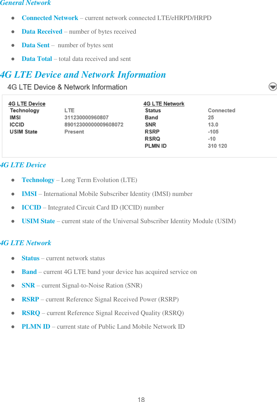18  General Network ● Connected Network – current network connected LTE/eHRPD/HRPD  ● Data Received – number of bytes received ● Data Sent –  number of bytes sent ● Data Total – total data received and sent 4G LTE Device and Network Information  4G LTE Device ● Technology – Long Term Evolution (LTE) ● IMSI – International Mobile Subscriber Identity (IMSI) number ● ICCID – Integrated Circuit Card ID (ICCID) number ● USIM State – current state of the Universal Subscriber Identity Module (USIM)  4G LTE Network ● Status – current network status ● Band – current 4G LTE band your device has acquired service on ● SNR – current Signal-to-Noise Ration (SNR) ● RSRP – current Reference Signal Received Power (RSRP) ● RSRQ – current Reference Signal Received Quality (RSRQ) ● PLMN ID – current state of Public Land Mobile Network ID   