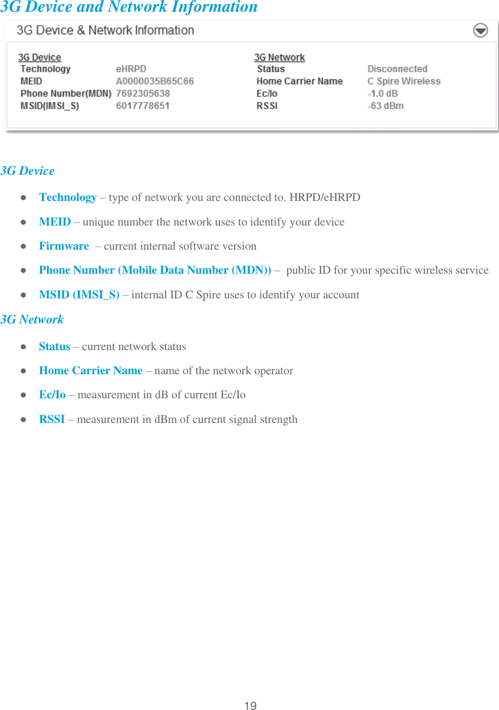 19  3G Device and Network Information   3G Device ● Technology – type of network you are connected to. HRPD/eHRPD ● MEID – unique number the network uses to identify your device ● Firmware  – current internal software version ● Phone Number (Mobile Data Number (MDN)) –  public ID for your specific wireless service ● MSID (IMSI_S) – internal ID C Spire uses to identify your account 3G Network ● Status – current network status ● Home Carrier Name – name of the network operator ● Ec/Io – measurement in dB of current Ec/Io ● RSSI – measurement in dBm of current signal strength  