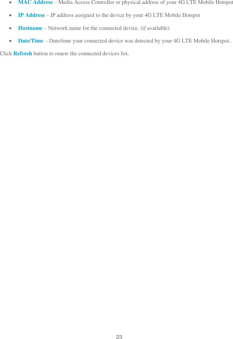 23   MAC Address – Media Access Controller or physical address of your 4G LTE Mobile Hotspot  IP Address – IP address assigned to the device by your 4G LTE Mobile Hotspot  Hostname – Network name for the connected device. (if available)  Date/Time – Date/time your connected device was detected by your 4G LTE Mobile Hotspot.. Click Refresh button to renew the connected devices list.   