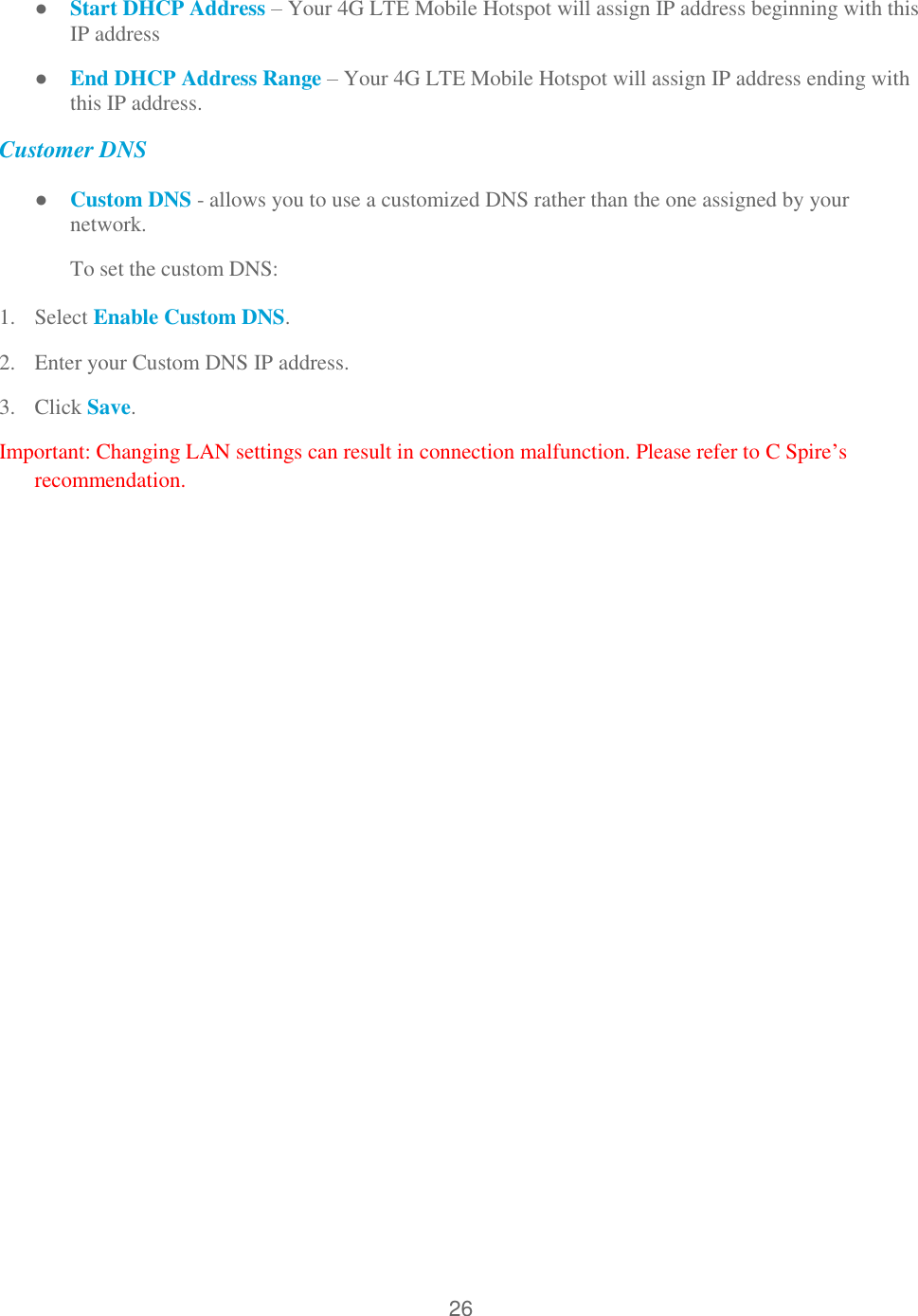26  ● Start DHCP Address – Your 4G LTE Mobile Hotspot will assign IP address beginning with this IP address ● End DHCP Address Range – Your 4G LTE Mobile Hotspot will assign IP address ending with this IP address. Customer DNS ● Custom DNS - allows you to use a customized DNS rather than the one assigned by your network. To set the custom DNS: 1. Select Enable Custom DNS. 2. Enter your Custom DNS IP address. 3. Click Save. Important: Changing LAN settings can result in connection malfunction. Please refer to C Spire’s recommendation.    