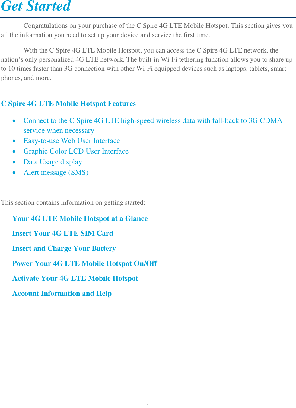 1  Get Started Congratulations on your purchase of the C Spire 4G LTE Mobile Hotspot. This section gives you all the information you need to set up your device and service the first time. With the C Spire 4G LTE Mobile Hotspot, you can access the C Spire 4G LTE network, the nation’s only personalized 4G LTE network. The built-in Wi-Fi tethering function allows you to share up to 10 times faster than 3G connection with other Wi-Fi equipped devices such as laptops, tablets, smart phones, and more.  C Spire 4G LTE Mobile Hotspot Features  Connect to the C Spire 4G LTE high-speed wireless data with fall-back to 3G CDMA service when necessary  Easy-to-use Web User Interface  Graphic Color LCD User Interface   Data Usage display  Alert message (SMS)  This section contains information on getting started: Your 4G LTE Mobile Hotspot at a Glance Insert Your 4G LTE SIM Card Insert and Charge Your Battery Power Your 4G LTE Mobile Hotspot On/Off Activate Your 4G LTE Mobile Hotspot Account Information and Help      