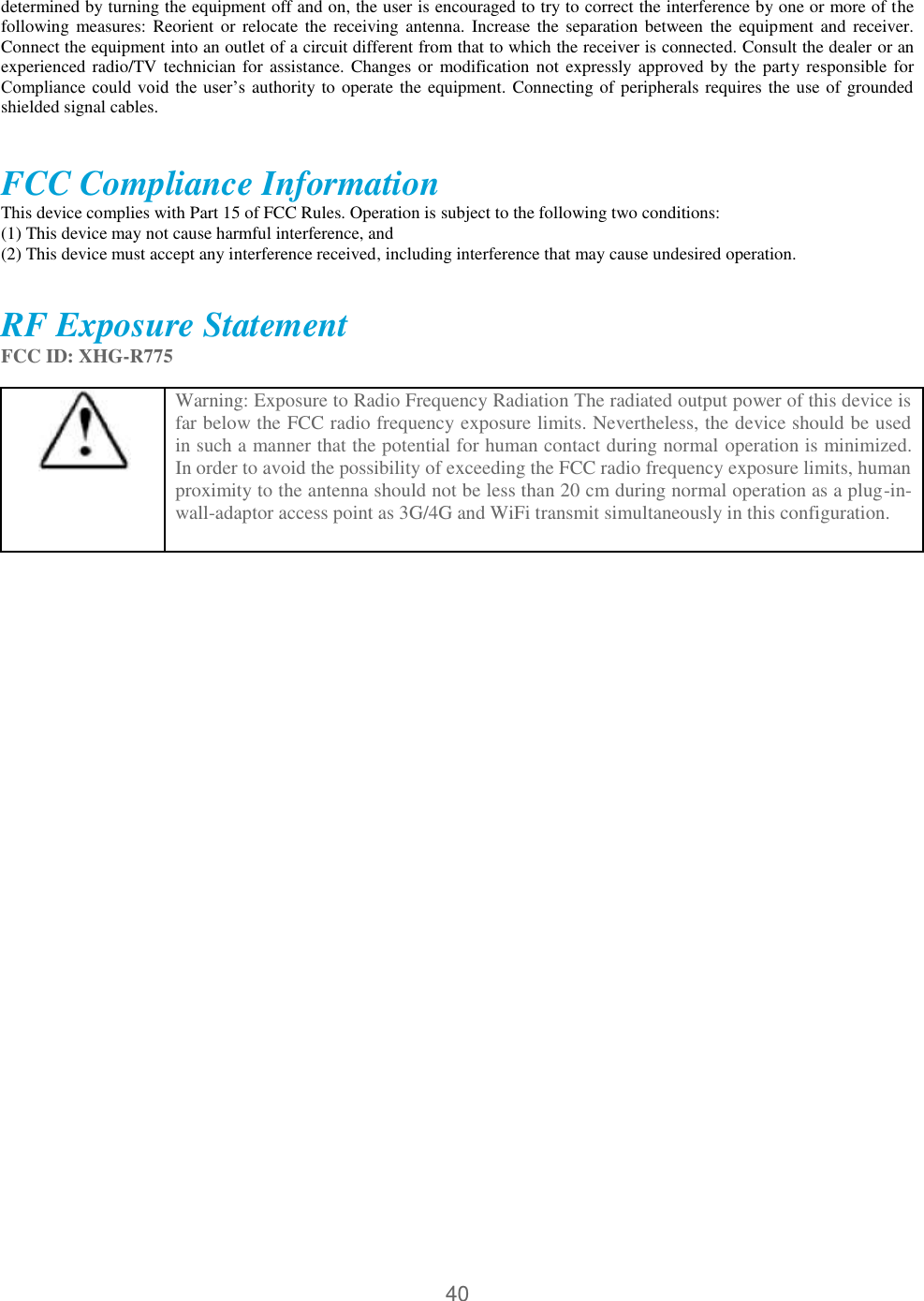 40  determined by turning the equipment off and on, the user is encouraged to try to correct the interference by one or more of the following measures: Reorient  or  relocate  the receiving  antenna. Increase  the  separation  between  the  equipment and  receiver. Connect the equipment into an outlet of a circuit different from that to which the receiver is connected. Consult the dealer or an experienced radio/TV technician for assistance. Changes or modification not  expressly approved by the party responsible for Compliance could  void  the  user’s authority to operate the equipment. Connecting of peripherals requires the use of grounded shielded signal cables.  FCC Compliance Information  This device complies with Part 15 of FCC Rules. Operation is subject to the following two conditions:  (1) This device may not cause harmful interference, and  (2) This device must accept any interference received, including interference that may cause undesired operation.    RF Exposure Statement FCC ID: XHG-R775   Warning: Exposure to Radio Frequency Radiation The radiated output power of this device is far below the FCC radio frequency exposure limits. Nevertheless, the device should be used in such a manner that the potential for human contact during normal operation is minimized. In order to avoid the possibility of exceeding the FCC radio frequency exposure limits, human proximity to the antenna should not be less than 20 cm during normal operation as a plug-in- wall-adaptor access point as 3G/4G and WiFi transmit simultaneously in this configuration.   