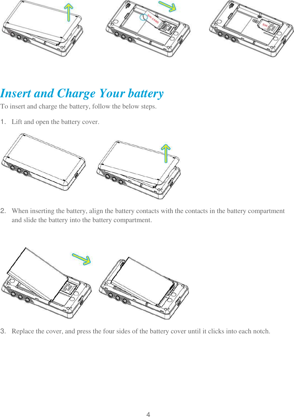 4            Insert and Charge Your battery  To insert and charge the battery, follow the below steps. 1. Lift and open the battery cover.  2. When inserting the battery, align the battery contacts with the contacts in the battery compartment and slide the battery into the battery compartment.    3. Replace the cover, and press the four sides of the battery cover until it clicks into each notch.  