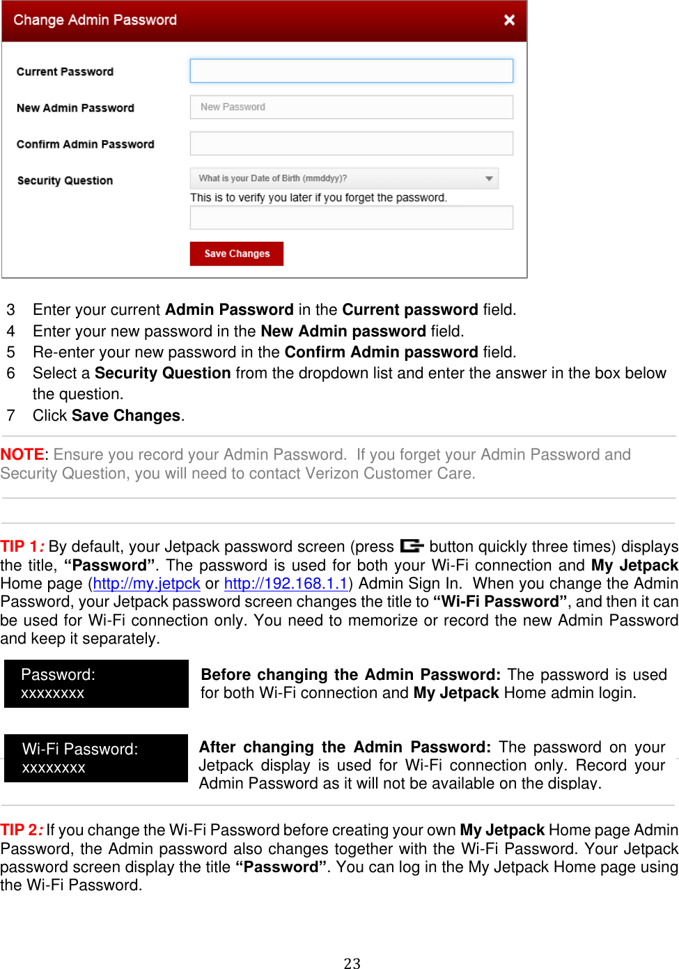   23    3  Enter your current Admin Password in the Current password field. 4  Enter your new password in the New Admin password field. 5  Re-enter your new password in the Confirm Admin password field. 6  Select a Security Question from the dropdown list and enter the answer in the box below the question. 7  Click Save Changes.  NOTE: Ensure you record your Admin Password.  If you forget your Admin Password and Security Question, you will need to contact Verizon Customer Care.    TIP 1: By default, your Jetpack password screen (press   button quickly three times) displays the title, “Password”. The password is used for both your Wi-Fi connection and My Jetpack Home page (http://my.jetpck or http://192.168.1.1) Admin Sign In.  When you change the Admin Password, your Jetpack password screen changes the title to “Wi-Fi Password”, and then it can be used for Wi-Fi connection only. You need to memorize or record the new Admin Password and keep it separately.          TIP 2: If you change the Wi-Fi Password before creating your own My Jetpack Home page Admin Password, the Admin password also changes together with the Wi-Fi Password. Your Jetpack password screen display the title “Password”. You can log in the My Jetpack Home page using the Wi-Fi Password.    Password: xxxxxxxx Wi-Fi Password: xxxxxxxx Before changing the Admin Password: The password is used for both Wi-Fi connection and My Jetpack Home admin login.  After  changing  the  Admin  Password:  The  password  on  your Jetpack  display  is  used  for  Wi-Fi  connection  only.  Record  your Admin Password as it will not be available on the display.  