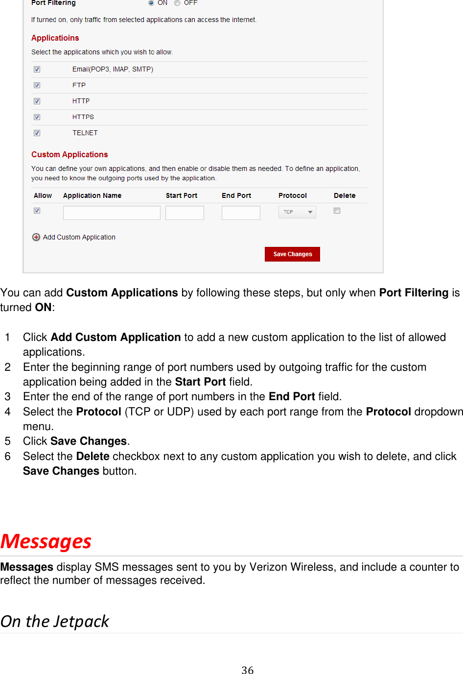   36            You can add Custom Applications by following these steps, but only when Port Filtering is turned ON:  1  Click Add Custom Application to add a new custom application to the list of allowed applications.  2  Enter the beginning range of port numbers used by outgoing traffic for the custom application being added in the Start Port field. 3  Enter the end of the range of port numbers in the End Port field.  4  Select the Protocol (TCP or UDP) used by each port range from the Protocol dropdown menu. 5  Click Save Changes. 6  Select the Delete checkbox next to any custom application you wish to delete, and click Save Changes button.  Messages Messages display SMS messages sent to you by Verizon Wireless, and include a counter to reflect the number of messages received.  On the Jetpack 