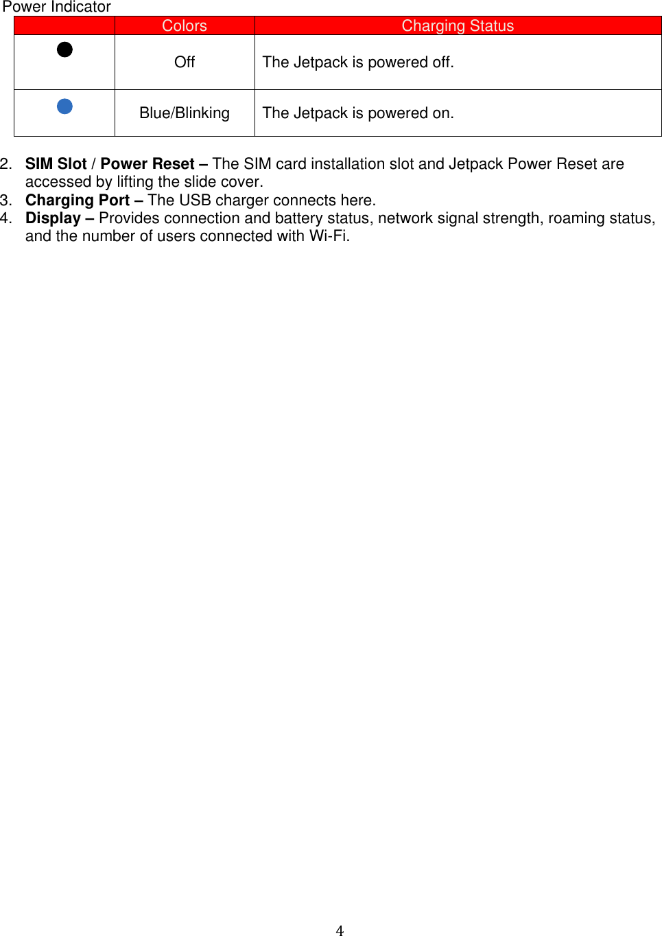   4     Power Indicator  Colors Charging Status  Off The Jetpack is powered off.  Blue/Blinking The Jetpack is powered on.  2. SIM Slot / Power Reset – The SIM card installation slot and Jetpack Power Reset are accessed by lifting the slide cover.  3. Charging Port – The USB charger connects here. 4. Display – Provides connection and battery status, network signal strength, roaming status, and the number of users connected with Wi-Fi.                                     