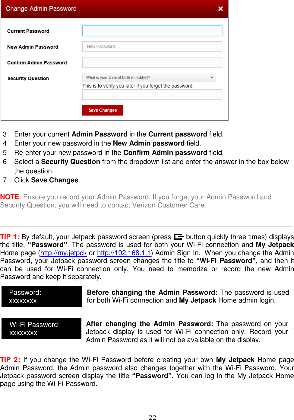   22    3  Enter your current Admin Password in the Current password field. 4  Enter your new password in the New Admin password field. 5  Re-enter your new password in the Confirm Admin password field. 6  Select a Security Question from the dropdown list and enter the answer in the box below the question. 7  Click Save Changes.  NOTE: Ensure you record your Admin Password. If you forget your Admin Password and Security Question, you will need to contact Verizon Customer Care.    TIP 1: By default, your Jetpack password screen (press   button quickly three times) displays the title, “Password”. The password is used for both your Wi-Fi connection and My Jetpack Home page (http://my.jetpck or http://192.168.1.1) Admin Sign In.  When you change the Admin Password, your Jetpack password screen changes the title to “Wi-Fi Password”, and then it can  be  used  for  Wi-Fi  connection  only.  You  need  to  memorize  or  record  the  new  Admin Password and keep it separately.          TIP  2:  If  you  change the Wi-Fi Password before creating  your own My  Jetpack  Home page Admin Password, the Admin password also changes together with the Wi-Fi Password. Your Jetpack password screen display the title “Password”. You can log in the My Jetpack Home page using the Wi-Fi Password.    Password: xxxxxxxx Wi-Fi Password: xxxxxxxx Before changing the Admin Password: The password is used for both Wi-Fi connection and My Jetpack Home admin login.  After  changing  the  Admin  Password:  The  password  on  your Jetpack  display  is  used  for  Wi-Fi  connection  only.  Record  your Admin Password as it will not be available on the display.  