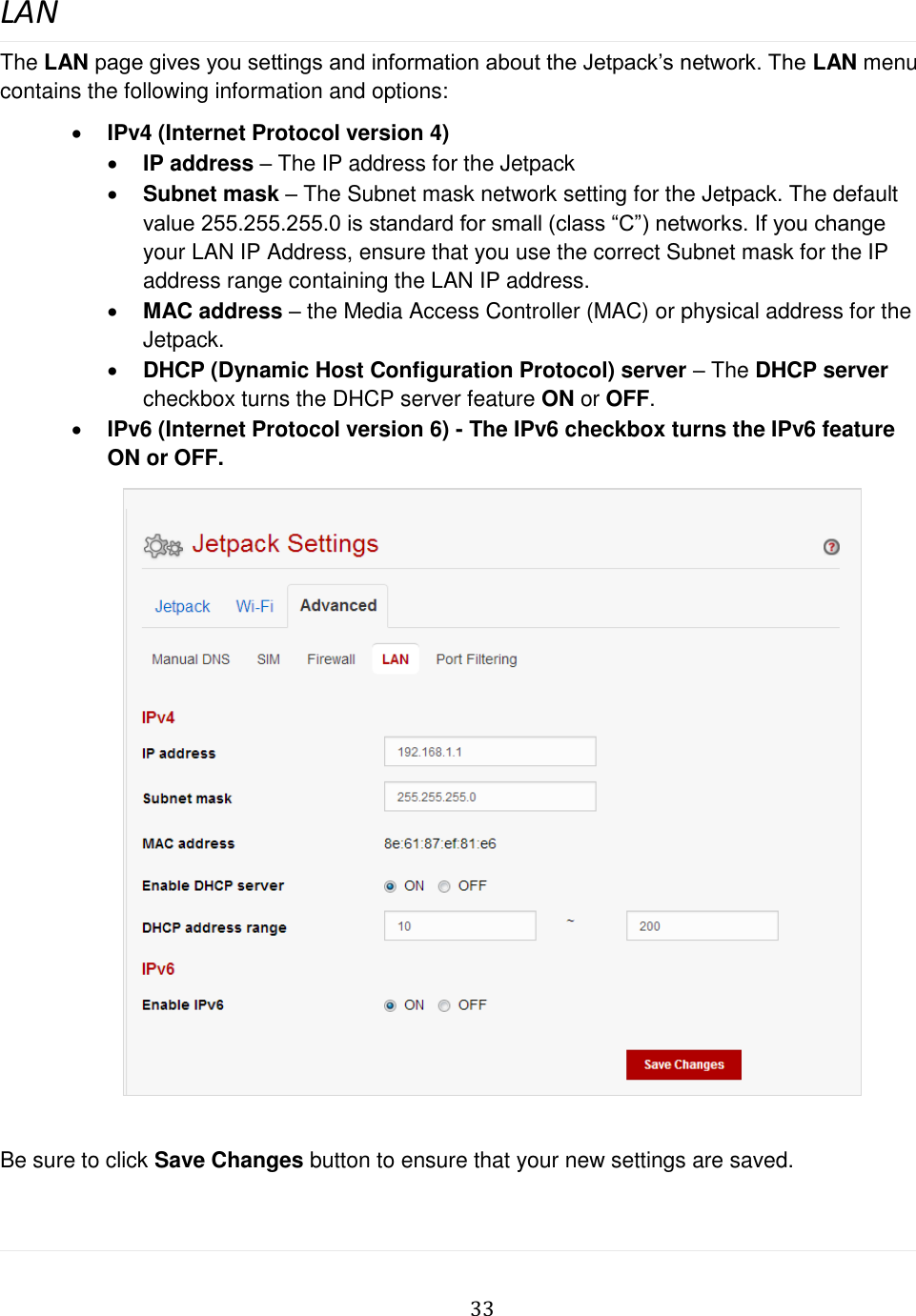   33  LAN The LAN page gives you settings and information about the Jetpack’s network. The LAN menu contains the following information and options:  IPv4 (Internet Protocol version 4)  IP address – The IP address for the Jetpack  Subnet mask – The Subnet mask network setting for the Jetpack. The default value 255.255.255.0 is standard for small (class “C”) networks. If you change your LAN IP Address, ensure that you use the correct Subnet mask for the IP address range containing the LAN IP address.  MAC address – the Media Access Controller (MAC) or physical address for the Jetpack.  DHCP (Dynamic Host Configuration Protocol) server – The DHCP server checkbox turns the DHCP server feature ON or OFF.  IPv6 (Internet Protocol version 6) - The IPv6 checkbox turns the IPv6 feature ON or OFF.                         Be sure to click Save Changes button to ensure that your new settings are saved.  