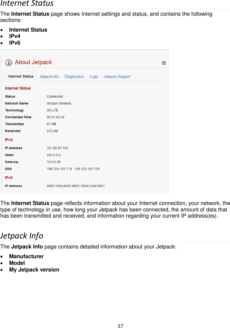   37  Internet Status The Internet Status page shows Internet settings and status, and contains the following sections:  Internet Status  IPv4  IPv6   The Internet Status page reflects information about your Internet connection, your network, the type of technology in use, how long your Jetpack has been connected, the amount of data that has been transmitted and received, and information regarding your current IP address(es).  Jetpack Info The Jetpack Info page contains detailed information about your Jetpack:  Manufacturer  Model  My Jetpack version 